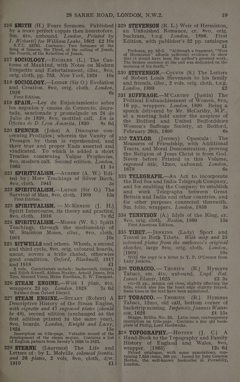 316 SMITH (H.) Foure Sermons. Published by a more perfect coppie then heeretofore. Sm. 4to, unbound. London, Printed by I. Rioberts] for William Leake, 1602 £2 10s S.T.C. 22761. Contents: Two Sermons of the Song of Simeon, the Third, of the calling of Jonah, the Fourth, of the Rebellion of Jonah. 317 SOCIOLOGY.—ErcuLEer (L.) The Cus- toms of Mankind, with Notes on Modern Etiquette and Entertainment, illits., 8vo, orig. cloth, pp. 753. New York, 1924 10s 318 SOCIOLOGY.—Lonce (Sir O.) Evolution and Creation, 8vo, orig. cloth. London, 1926 6s First Edition. 319 SPAIN.—Ley de Enjuiciamiento sobre los negocios y causas de Comercio, decre- tada, sancionade y promulgade en 24 de Julio de 1830, 8vo, mottled calf. En la Oficina de D. Leon Amarita, 1830 8s 6d 320 SPENCER (John) A _ Discourse con- cerning Prodigies; wherein the Vanity of Presages by them is reprehended, and their true and proper Ends asserted and vindicated. To which is added a short Treatise concerning Vulgar Prophecies, 8vo, modern calf. Second edition. London, 1665 £1 5s 321 SPIRITUALISM.—AuvstEN (A. W.) Edi- ted by; More Teachings of Silver Birch, 8vo, cloth. 1941 5s 322 SPIRITUALISM.—Lopce (Sir O.) The Survival of Man, 8vo, cloth. 1909 15s First Edition. 323 SPIRITUALISM. — McKenzie (J. H.) Spirit Intercourse, its theory and practice, 8vo, cloth. 1916 7s 6a 324 SPIRITUALISM.—Moses (W. S.) Spirit Teachings, through the mediumship of W. Stainton Moses, 2llus., 8vo, cloth, 1901 ; 10s 325 SITWELLS and others. Wheels, a second and third cycle, 8vo, orig. coloured boards, uncut, covers a trifle chafed, otherwise good condition. Oxford, Blackwell, 1917 and 1918 <1 2 vols. Contributors include: Sacheverell, Osbert, and Edith Sitwell, Aldous Huxley, Arnold James, Iris Tree, Sherard Vines, Helen Rootham, E. W. Tenment. With 1 plate, Ato, wrappers, 23 pp. London, 1828 7s 6d Extract from Oxford Encycl. 327 STEAM ENGINE.—Srvuart (Robert) A Descriptive History of the Steam Engine, with vignette and 47 engraved plates (should be 48), second edition (unchanged as the first edition printed in the same year), 8vo, boards. London, Knight and Lacey, 1824 15s Inscription on title-page. Valuable record of the development of the steam engine. Contains a list of English patents from Savery’s 1698 to 1823. (Laurence) The Life and Letters of: by L. Melville, coloured frontis. and 26 plates, 2 vols, 8vo, cloth, d/w. 1910 £1 329 STEVENSON (R. L.) Weir of Hermiston, an Unfinished Romance, cr. 8vo, orig. buckram, t.e.g. London, 1896. First Edition, with publisher’s 32 pp. catalogue SL Prideaux, pp. 92-3. ‘‘Although a fragment, ‘‘Weir of Hermiston’ affords sufficient evidence to show that it. would have been the author’s greatest work. The broken sentence at the end was dedicated on the morning of his death.” 330 STEVENSON.—Cotvin (S.) The Letters of Robert Louis Stevenson to his family and friends, tl/lus., 2 vols, orig. cloth, t.e.g. London, 1899 £2 331 SUFFRAGE.—M’Cartuy (Justin) The Political Enfranchisement of Women, 8vo, 16 pp., wrappers. London, 1890. Being a speech delivered by Mr. McCarthy, M.P., at a meeting held under the auspices of the Bedford and United Bedfordshire Women’s Suffrage Society, at Bedford, February 26th, 1890 6s 332 TAYLOR (Jeremy) Opuscula: The Measures of Friendship, with Additional Tracts, and Moral Demonstration, proving the Religion of Jesus Christ is from God. Never before Printed in this Volume, engraved title, 12mo, unbound. London, 1678 6s 333 TELEGRAPH.—An Act to incorporate the Red Sea and India Telegraph Company, and for enabling the Company to establish and work .Telegraphs between Great Britain and India and other countries, and for other purposes connected therewith. Sm. folio, wrappers. London, 1859 5s 334 TENNYSON (A.) Idyls of the King, cr. 8vo, orig. cloth. Boston, 1860 15s First American Edition. 335 TIBET.—JENKINS (Lady) Sport and Travel in Both Tibets. With map and 25 colouved plates from the authoress’s original sketches, large 8vo, orig. cloth. London, [1909] 10s With the copy is a letter to T. P. O’Connor from Lady Jenkins. 336 TOBACCO.— THorius (R.) Hymnvs Tabaci, sm. 4to, unbound. Lugd. Bat. [saaci .Elzeviry, 1625 3,38 viii-55 pp., margin cut close, slightly effecting the title, which also has the front edge slightly frayed. _ Some lines in the text have been underlined. 337 TOBACCO. — Tuortus (R.) Hymnus Tabaci, 12mo, old calf, bottom corner of backstrip missing. Impensis, Joannis Water- son, 1626 £4 15s Bragge. Biblio. Nic. 28. Latin issue, contemporary inscription on title-page. Contains a fine old book- plate of Philip, Lord Hardwicke. Leyes) 338 TOPOGRAPHY .—HottEn A * Hand-Book to the Topography and Family History of England and Wales, 8vo, wrapper. [1865] 12s 6d Priced catalogue, with some annotations, con- taining 7,659 items, 368 pp. Issued by John Camden pil the well-known bookseller in Piccadilly, ondon,