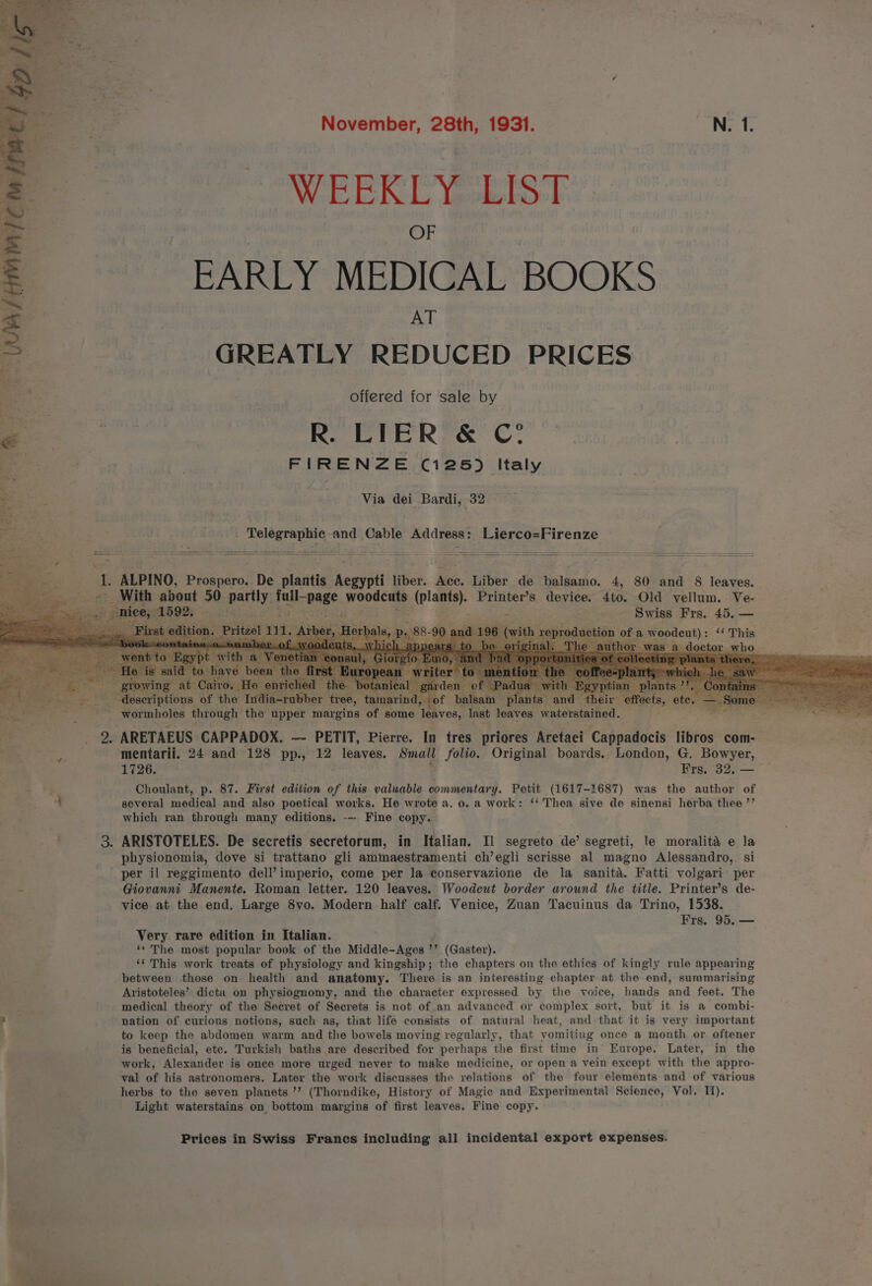 November, 28th, 1931. so Net th WEEKLY. LIS-F. OF EARLY MEDICAL BOOKS AT GREATLY REDUCED PRICES offered for sale by R. LIER &amp; C° ee | FIRENZE (125) Italy phy ie Via dei Bardi, 32 Dele ‘ Ee ; Telegraphic a and Cable Address: Lierco=Firenze Pk it ALPINO, pienso? be plantis hewigit fiber. Bes. Liber de balsamo. 4, 80 and 8 leaves. aS Seed With about 50 has tly fall- “page wocdcee he Printer’s device. 4to. Old vellum. Ve- nice, ODES wikia don., _— =e tateniaede 2 WINE PTS. 40.5 ; f ze] irbe erba i) « ; ie ‘&lt;&lt; This of a woodent) : ; v0. Ho enri » botanical é Seton. of the India-1 tree, amarind, «« a So getting, ~ -wormholes through | the upper margins of some leaves, last leaves waterstained. ey? = 2 a | _ 2. ARETAEUS CAPPADOX. — PETIT, Pierre. In tres priores Aretaei ‘Cappadocis libros com-— es mentarii. 24 and 128 pp., 12 leaves. Small , a Original boards. London, G, Bowyer, 1726. Frs. 32, — = Choulant, p. 87. First edition of this valuable commentary. Petit (1617-1687) was the author of — 4 several medical and also poetical works. He wrote a. 0. a work: ‘‘ Thea sive de sinensi herba thee ”’ x which ran through many editions. --- Fine copy. 3. ARISTOTELES. De secretis secretorum, in Italian. Il segreto de’ segreti, le moralita e la physionomia, dove si trattano gli ammaestramenti ch’egli scrisse al magno Alessandro, si: per il reggimento dell’ imperio, come per la conservazione de la sanita. Fatti volgari per - Giovanni Manente. Roman letter. 120 leaves. Woodcut border around the title. Printer’s de- vice at the end. Large 8vo. Modern half calf. Venice, Zuan Tacuinus da Trino, 1538. Frs, 95, — Very rare edition in Italian. ‘* The most popular book of the Middle- Agen © ” (Gaster). ‘¢ This work treats of physiology and kingship; the chapters on the ethics of kingly rule appearing between those on health and anatomy. There is an interesting chapter at the end, summarising Aristoteles’ dicta on physiognomy, and the character expressed by the voice, hands and feet. The medical theory of the Secret of Secrets is not of .an advanced or complex sort, but it is a combi- 3 nation of curious notions, such as, that life consists of natural heat, and that it is very important to keep the abdomen warm and the bowels moving regularly, that vomiting once a month or oftener is beneficial, ete. Turkish baths are described for perhaps the first time in’ Europe. Later, in the work, Alexander is once more urged never to make medicine, or open a vein except with the appro- val of his astronomers. Later the work discusses the relations of the four elements and of various herbs to the seven planets ”’ (Thorndike, History of Magic and Experimental ayer Vol. Ii). Light waterstains on bottom margins of first leaves. Fine copy.