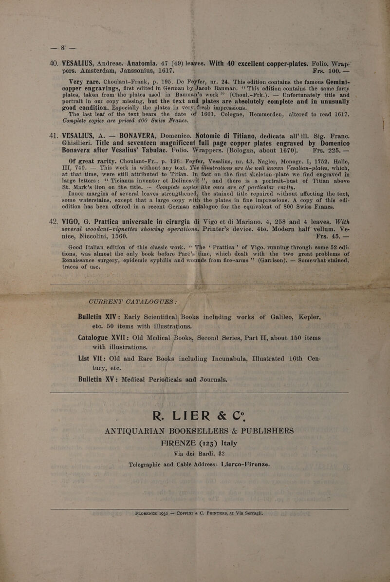 pers. Amsterdam, Janssonius, 1617. Frs. 100. — Very rare. Choulant-Frank, p. 195. De Feyfer, nr. 24. This edition contains the famous Gemini- plates, taken from the plates used in Bauman’s work ”? (Choul.-Frk.). — Unfortunately title and good condition. Especially the plates in very fresh impressions. The last leaf of the text bears the date of 1601, Cologne, Hemmerden, altered to read 1617. Oomplete copies are priced 400 Swiss Francs. , VESALIUS, A. — BONAVERA, Domenico. Notomie di Titiano, dedicata all’ ill. Sig. France. Ghisilieri. Title and seventeen magnificent full page copper plates engraved by Domenico Bonavera after Vesalius’ Tabulae. Folio. Wrappers. (Bologna, about 1670). Frs. 225. — Of great rarity. Choulant-Fr., p. 196. Feyfer, Vesalius, nr, 43. Nagler, Monogr. I, 1752. Halle, III, 740. — This work is without any text. The illustrations are the well known Vesalian-plates, which, at that time, were still attributed to Titian. In fact on the first skeleton-plate we find engraved in large letters: ‘‘ Ticianus inventor et Delineavit ”’, and there is a portrait-bust of Titian above St. Mark’s lion on the title. -- Complete copies like ours are of particular rarity. Inner margins of several leaves strengthened, the stained title repaired without affecting the text, some waterstains, except that a large copy with the plates in fine impressions. A copy of this edi- edition has been offered in a recent German catalogue for the equivalent of 800 Swiss Francs. VIGO, G. Prattica universale in cirurgia di Vigo et di Mariano. 4, 258 and 4 leaves. With several woodcut-vignettes showing operations. Printer’s device. 4to. Modern half vellum. Ve- nice, Niccolini, 1560. Frs. 45. — Good Italian edition of this classic work. ‘‘ The ‘ Prattica’ of Vigo, running through some 52 edi- tions, was almost the only book before Paré’s time, which dealt with the two great problems of Renaissance surgery, epidemic syphilis and wounds from fire-arms ’’ (Garrison). — Somewhat stained, traces of use. ; ; a CURRENT CATALOGUES: Bulletin XIV: Early Scientifical) Books including works of Galileo, Kepler, etc. 50 items with illustrations. Catalogue XVII: Old Medical Books, Second Series, Part II, about 150 items with illustrations. . | List VI{: Old and Rare Books including Incunabula, Illustrated 16th Cen- tury, etc. Bulletin XV: Medical Periodicals and Journals. R. LIER &amp; © ANTIQUARIAN BOOKSELLERS &amp; PUBLISHERS FIRENZE (125) Italy Via dei Bardi, 32 Telegraphic and Cable Address: Lierco-Firenze. FLORENCE 1932 — COPPINI &amp; C. PRINTERS, 51 Via Serragli. ay,