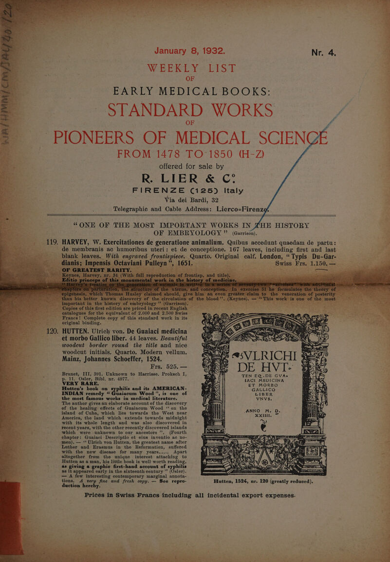 gap hts A Gere ee pte,* fee z January 8, 1932. Nid WEEKLY LIST OF PrwEY ME Dre AE BOOKS: STANDARD WORKS PIONEERS OF MEDICAL SCIENGE FROM 1478 TO-1850 (H-Z) offered for sale by R. LIER &amp; C! FIRENZE C125) Italy Via dei Bardi, 32 Telegraphic and Cable Address: Lierco=Firenze? . Pee os - France ! Soil. copy of this aiéudard. disc in its : i original binding. 120. HUTTEN. Ulrich von. De Giaiaci medicina et morbo Gallico liber. 44 leaves. Beautiful woodcut border round the title and nice woodcut initials. Quarto. Modern vellum. Mainz, Johannes Schoeffer, 1524. Frs. 525. — Brunet, III, 391. Unknown to Harrisse. Proksch I, pelt: ‘Osler, Bibl. nr. 4977. VERY RARE. | | @5V LRICHI DE HVI- TEN EQ.DE GVAs IACL MEDICINA ET MORBO Hutten’s book on syphilis ant its AMERICAN- GALLICO INDIAN remedy “ Guaiacum Wood ”, is one of LIBER. the most famous works in medical literature. : The author gives an elaborate account of the discovery ae ° of the healing effects of Guaiacum Wood ‘‘ on the ; island of Cuba, which lies towards the West near &gt; America, the land which extends towards midnight with its whole length and was also discovered in ; recent years, with the other recently discovered islands a which were unknown to our ancestors ’’. (Fourth chapter: Guaiaci Descriptio et eius inventio ac no- men). — ‘‘ Ulrich von Hutten, the greatest name after Luther and Erasmus in the Reformation, suffered with the new disease for many years...... Apart ie altogether from the uniyue interest attaching to 5 Hutten as a man, his little book is well worth reading, : as giving a graphic first-hand account of syphilis as it appeared early in the sixteenth century ’’ (Osler). — A few interesting contemporary marginal annota- tions. A very fine and fresh copy. — See repro- duction hereby. VNVS. ANNO M. D, Xx Hutten, 1524, nr. 120 eee ESET Prices in Swiss Francs including all incidental export expenses: s 7 y “ .  a ‘ a ope x a * » wos rr. eS —.- heen. eee {. Sel eS A rk dt 2 t é “Ney