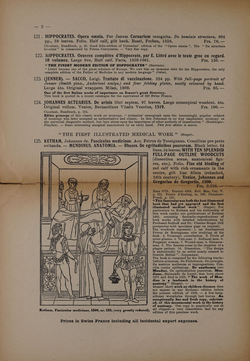 | bo 121. HIPPOCRATES. Opera omnia. Per Janum Cornarium recognita. De hominis structura. 804 pp., 58 leaves. Folio. Half calf, gilt back. Basel, Froben, 1558. Frs. 70. — Choulant, Handbuch, p. 25. Good folio-edition of Cornarius’ edition of the ‘‘ Opera omnia”. The ‘“ De structura hoiminis’’ is commented by Petrus Corcyraeus. — Very fine copy. 122. HIPPOCRATES. Oeuvres complétes d’Hippocrate, par E. Littré avec le texte grec en regard. 10 volumes. Large 8vo. Half calf. Paris, 1839-1861. Frs. 150. — ‘‘ THE FINEST MODERN EDITION OF HIPPOCRATES” (Garrison). ‘* Littré became one of the great scholars of Europe. We owe him an immense debt for his Hippocrates, the only complete edition of the Father of Medicine in any modern language’”’ (Osler). 123. (JENNER). — SACCO, Luigi. Trattato di vaccinazione. 224 pp. With full-page portrait of Jenner (Smith pinx., Anderloni sculps.) and four folding plates, neatly coloured by hand. Large 4to. Original wrappers. Milan, 1809. Frs. 95. — One of the first Italian works of importance on Jenner’s great discovery. This book is quoted in a recent catalogue for the equivalent of 320 Swiss Francs. 124. JOHANNES ACTUARIUS. De urinis libri septem. 97 leaves. Large uroscopical woodcut. 4to. Original vellum. Venice, Bernardinus Vitalis Venetus, 1519. Frs. 100. — : Choulant, Handbuch, p. 154. Editio princeps of this classic work on uroscopy. ‘‘ Actuarius’ monograph upon the increasingly popular subject of uroscopy was later accepted as authoritative and classic. In this Johannes in no way emphasises uroscopy as * the universal diagnostic method, but lays stress upon the importance of other methods of examination ’’ (Neuburger- Playfair), — Some interesting marginal annotations by an early hand. This first edition is scarce. “THE FIRST ILLUSTRATED MEDICAL WORK ” (Singer). 125. KETHAM, Johannes de. Fasciculus medicinae. Acc. Petrus de Tussignano. Consilium pro peste evitanda. — MUNDINUS. ANATOMIA. — Rhazes. De egritudinibus puerorum. Black letter. 64 lines. 34 leaves. WITH TEN SPLENDID FULL-PAGE OUTLINE WOODCUTS (dissection scene, anatomical figu- res, etc.). Folio. Fine old binding of red calf with rich ornaments in the centre, gilt line fillets (rebacked, 16th century). Venice, Johannes ar i. et ated &amp; ] le ( 00 Seer tapty - Hain 9776. Proctor 4562. ;- Mus. Cat. V. - p. 831. Prince d’Essling, nr. 588. Choulant- — Frank, p. 121. iS od ‘¢ This fasciculus was both the best illustrated __ book that had yet appeared and the first illustrated medical work’’. (Singer). For particulars on Ketham and his authorship of sae this work confer our publications of Ketham 1493, containig facsimile-reproductions of both works with detailed introductions by Professor Sudhoft and Dr. Charles Singer (full prospectus with specimen page on request). The woodcuts represent: 1. (as frontispiece) Petrus de Montagnana sits studying at his desk. 2. Uroscopic consultation. 3. Circle of urine glasses. 4. Vein man. 5. Zodiacal man. 6. Pregnant woman. 7. Wound-man. 8. Diseases- man. 9. The famous scene in the chamber ofa plague patient. 10. Dissection. ‘‘ The design is undoubtedly by an artist nearly related to Gentile Bellini’’. (Lippmann). The book is composed by the following tracts: Iudicia urinarum. De Flobotomia. De cyrurgia. De matrice mulierum et impregnatione. Con- cilia contra epidemiam. De anathomia (sic) Mundini. De egritudinibus puerorum. Mun- dinus, (Raimondo de Luzzi), was born about 1275 and died in 1326. ** The work of Mon- dino is a landmark in the history of anatomy ’”’ (Singer). — Rhazes’ short work on children-diseases does not appear in any Ketham- edition before the present edition of 1500. — A few insig- nificant wormholes through last leaves. An exceptionally fine and fresh copy, rubricat- ed, of this monumental work in the history of anatomy. Our copy is practically not at all clipped—a very remarkable fact for any edition of this precious work. Ketham, Fasciculus medicinae, 1500, nr. 125, (very greatly reduced). Prices in Swiss Francs including all incidental export expenses. 3 ae ee ~~ wt sings So tn il OS ole