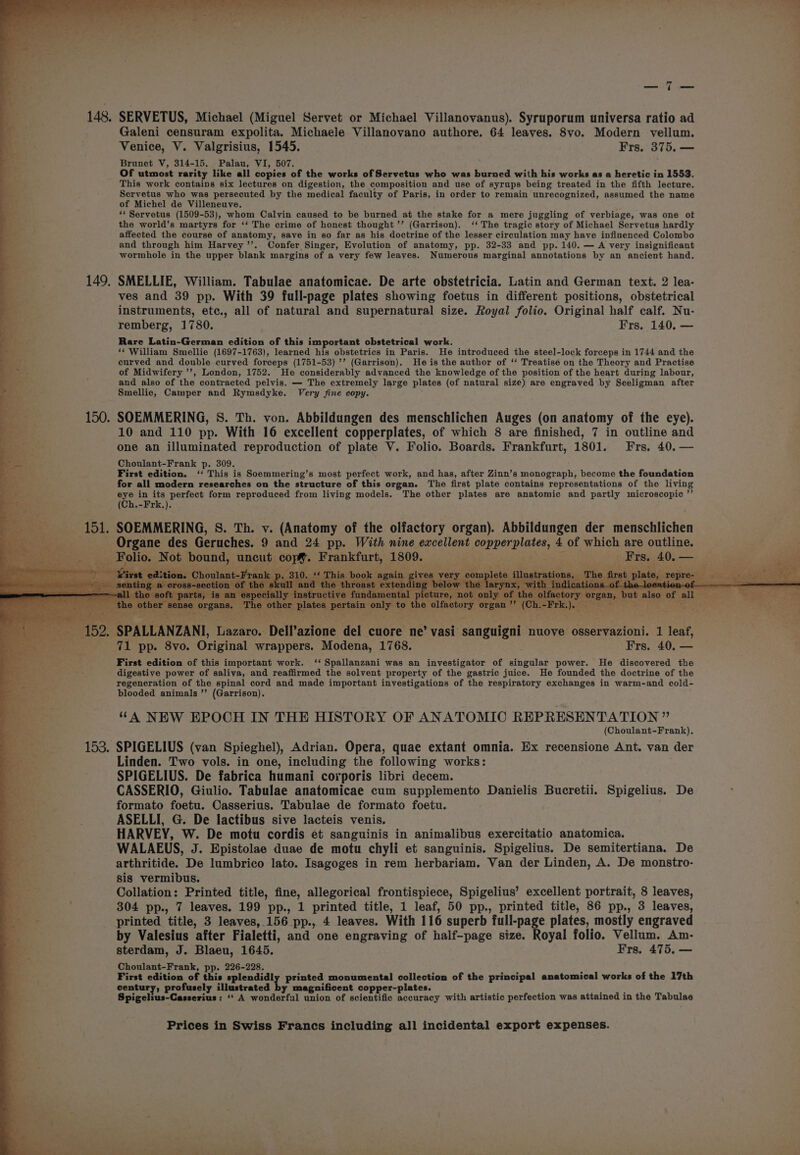 sg fy ra 148. SERVETUS, Michael (Miguel Servet or Michael Villanovanus). Syruporum universa ratio ad rs Galeni censuram expolita. Michaele Villanovano authore. 64 leaves. 8vo. Modern vellum. 4 Venice, V. Valgrisius, 1545. Frs, 375. — Brunet V, 314-15. Palau, VI, 507. Of utmost rarity like all copies of the works of Servetus who was burned with his works as a heretic in 1553. a This work contains six lectures on digestion, the composition and use of syrups being treated in the fifth lecture. Ve Servetus who was persecuted by the medical faculty of Paris, in order to remain unrecognized, assumed the name Ny? of Michel de Villeneuve. ; ‘* Servetus (1509-53), whom Calvin caused to be burned at the stake for a mere juggling of verbiage, was one ot the world’s martyrs for ‘‘ The crime of honest thought ’’ (Garrison). ‘‘ The tragic story of Michael Servetus hardly affected the course of anatomy, save in so far as his doctrine of the lesser circulation may have influenced Colombo and through him Harvey ’’. Confer Singer, Evolution of anatomy, pp. 32-33 and pp. 140. — A very insignificant wormhole in the upper blank margins of a very few leaves. Numerous marginal annotations by an ancient hand. +) os a 149. SMELLIE, William. Tabulae anatomicae. De arte obstetricia. Latin and German text. 2 lea- , ves and 39 pp. With 39 full-page plates showing foetus in different positions, obstetrical instruments, ete., all of natural and supernatural size. Royal folio. Original half calf. Nu- remberg, 1780. Frs. 140. — ie Rare Latin-German edition of this important obstetrical work. f ‘¢ William Smellie (1697-1763), learned his obstetrics in Paris. He introduced the steel-lock forceps in 1744 and the curved and double curved forceps (1751-53) ’’ (Garrison). He is the author of ‘‘ Treatise on the Theory and Practise va of Midwifery ’’, London, 1752. He considerably advanced the knowledge of the position of the heart during labour, a and also of the contracted pelvis. — The extremely large plates (of natural size) are engraved by Seeligman after FD Smellie, Camper and Rymsdyke. Very fine copy. 150. SOEMMERING, S. Th. von. Abbildungen des menschlichen Auges (on anatomy of the eye). 10 and 110 pp. With 16 excellent copperplates, of which 8 are finished, 7 in outline and one an illuminated reproduction of plate V. Folio. Boards. Frankfurt, 1801. Frs. 40. — ; . Choulant-Frank p. 309. mee 7 First edition. ‘‘ This is Soommering’s most perfect work, and has, after Zinn’s monograph, become the foundation q for all modern researches on the structure of this organ. The first plate contains representations of the living eye in its perfect form reproduced from living models. The other plates are anatomic and partly microscopic ”’ (Ch.-Frk.). 151. SOEMMERING, S. Th. v. (Anatomy of the olfactory organ). Abbildungen der w acnrelien Ree des Geruches. 9 and 24 pp. With nine excellent copperplates, 4 of which are outline. _ Folio. Not bound, uncut ire Brankfurt, 1809. ii di aie i 2, SPALLANZANI, Davie. Dell’azione del cuore ne’ vasi sanguigni nuove osservazioni. 1 leaf, 71 pp. 8vo. Original wrappers. Modena, 1768. Frs. 40. — First edition of this important work. ‘‘ Spallanzani was an investigator of singular power. He discovered the digestive power of saliva, and reafiirmed the solvent property of the gastric juice. He founded the doctrine of the regeneration of the spinal cord and made important investigations of the respiratory exchanges in warm-and cold- blooded animals ’’ (Garrison). “A NEW EPOCH IN THE HISTORY OF ANATOMIC REPRESENTATION ” (Choulant-Frank), 153. SPIGELIUS (van Spieghel), Adrian. Opera, quae extant omnia. Ex recensione Ant. van der Linden. Two vols. in one, including the following works: SPIGELIUS. De fabrica humani corporis libri decem. ae CASSERIO, Giulio. Tabulae anatomicae cum supplemento Danielis Bucretii. Spigelius. De ar formato foetu. Casserius. Tabulae de formato foetu. ae : ASELLI, G. De lactibus sive lacteis venis. aE HARVEY, W. De motu cordis et sanguinis in animalibus exercitatio anatomica. WALAEUS, J. Epistolae duae de motu chyli et sanguinis. Spigelius. De semitertiana. De 4 arthritide. De lumbrico lato. Isagoges in rem herbariam. Van der Linden, A. De monstro- at sis vermibus. es: Collation: Printed title, fine, allegorical frontispiece, Spigelius’ excellent portrait, 8 leaves, 304 pp., 7 leaves. 199 pp., 1 printed title, 1 leaf, 50 pp., printed title, 86 pp., 3 leaves, ia printed title, 3 leaves, 156 pp., 4 leaves. With 116 superb full-page plates, mostly engraved by Valesius after Fialetti, and one engraving of half-page size. Royal folio. Vellum. Am- sterdam, J. Blaeu, 1645. Frs. 475. — a Choulant-Frank, pp. 226-228. Bt First edition of this splendidly printed monumental collection of the principal anatomical works of the 17th 6 century, profusely illustrated by magnificent copper-plates. Bt, Spigelius-Casserius: ‘‘ A wonderful union of scientific accuracy with artistic perfection was attained in the Tabulae Prices in Swiss Francs including all incidental export expenses. ee Ria hee he TS OSES at te eee Ht Sy