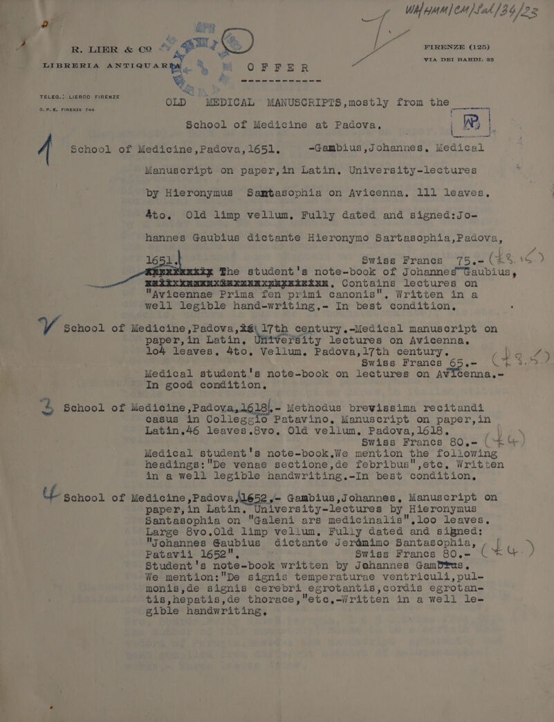 Wh} Mm | CM) Fak 134/22 a 5 APR Pa 44. R. LIBR &amp; co *» uly %,) ota aa aad By Mm . VIA DEI BARDI, 32 LIBRERIA ANTIQUAR DY » § Se OFFER od AN . Ns ats ee coe os een sat os ee Ke, Zz OLD MEDICAL MANUSCRIPTS,mostly from the TELEG.: LIERCO FIRENZE ee ee C.P.E. FIRENZE 744 School of Medicine at Padova, WP; Z| School of Medicine,Padova,165l,. ~Gambius ,Johannes, dient Manuscript on paper, in Latin. University-lectures by Hieronymus Samtasophia on Avicenna, lll leaves, Ato. Old limp vellum, Fully dated and signed:Jo- hannes Gaubius dictante Hieronymo Sartasophia,Padova, ro A 1651. Swiss Francs 75.- (4%. 16 &gt; fhe student's note-book of Johanned™Gaubius, as : . Contains lectures on Avicennae Prima fen primi canonis, Written in a well legible hand-writing.- In best condition, VY, school of Se age, Gah ca in aren ie ce oe manuscript on paper,in Latin, Utitversity lectures on Avicenna, lo4 leaves, 4to, Vellum. Padova,l7th century. De 7) Swiss Francs dog? C7 ee Medical student's note-book on lectures on Avicenna.- In good condition, 4 School of lwedieine ,Padova,1616\, - Methodus brevissima recitandi casus in Collegzio Patavino, Manuscript on paper,in Latin.46 leaves.8vo. Old vellum, Padova,1618. Pe ee. | Swiss Francs 80.= (‘*‘/ Medical student's note-book.iWe mention the following headings:De vwenae sectione,de febribus,ete, Written in a well legible handwriting.-In best condition, UL scnool of Medicine ,Padova,\1652 ,- Gambius,Johannes, Manuscript on paper,in Latin, University-lectures by Hieronymus Santasophia on Galeni ars medicinalis.,loo leaves, Large 8vo.Old limp velium, Fully dated and signed: Johannes Gaubius dictante Jerémimo Santasophia, , | &gt; Patavii 1652, : Swiss Francs 80.- (*4-) Student's note-book written by Jahannes GamP®us, We mention:De signis temperaturae ventriculi, pul- monis,de signis cerebri egrotantis,cordis egrotan- tis,hepatis,de thorace,etc,-Written in a well le- gible handwriting,