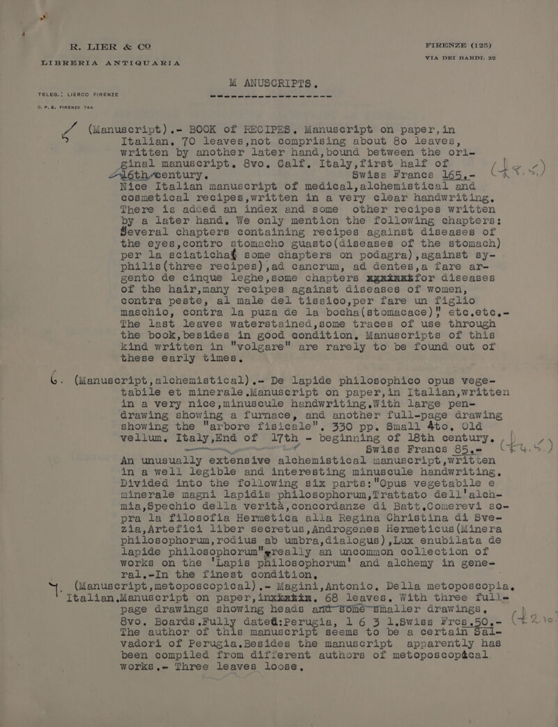 VIA DEI BARDT, 32 TELEG.: LIERCO FIRENZE C.P.&amp;. FIRENZE 744 Mi ANUSCRIPTS. Italian. 70 leaves,not comprising about 80 leaves, written by another later hand,bound between the ori- ginal manuscript. 8vo. Calf, Italy,first half of an Se Nice Italian manuscript of medical,alchemistical and . cosmetical recipes,written in a very clear handwriting, There is adaed an index and some other recipes written by a later hand, We only mention the following chapters; Several chapters containing recipes against diseases of the eyes,contro stomacho guasto(diseaseg of the stomach) per la sciatichag¢ some chapters on podagra),against sy- philis(three recipes),ad cancrum, ad dentes,a fare ar- gento de cinque leghe,some chapters ugxinxé for diseases of the hair,many recipes against diseases of women, contra peste, al male del tissico,per fare un figlio maschio, contra la puza de la bocha(stomacace) etc.etc,- The last leaves waterstained,some traces of use through the book,besides in good condition, Manuscripts of this kind written in volgare are rarely to be found out of these early times, tabile et minerale ,Manuseript on paper,in Italian,written in a very nice,minuscule handwriting,With large pen- drawing showing a furnace, and another full-page drawing showing the arbore fisicale., 330 pp. Small 4to. Old | vellum. Italy ,End of Teh - beginning of 18th speed o) eeeeeinmnatiinn Swiss Francs 85,.+ (—t An unusually excounve alehonistical manuscript ,writien in a well legible and interesting minuscule handwriting. Divided into the following six parts:QOpus vegetabile ¢ minerale magni lapidis philosophorun, Trattato dell'alch- mia,Spechio della verita,concordanze di Batt.Comerevi so- pra la filosofia Hermetica alla Regina Christina di Sve- zia,Artefici liber secretus,Androgenes Hermeticus (Minera philosophorum, rodius ab umbra, dialogus) ,Lux enubilata de lapide philosophorum really an uncommon collection of works on the 'Lapis &amp; Spyies lia and alchemy in gene-= ral.-In the finest condition, Italian page drawings showing heads arit“Séiie™sinaller drawings, are The author of this manuscript seems to be a certain vadori of Perugia.Besides the manuscript apparently nae been compiled from different authors of metoposcopécal works.« Three leaves loose, \o.