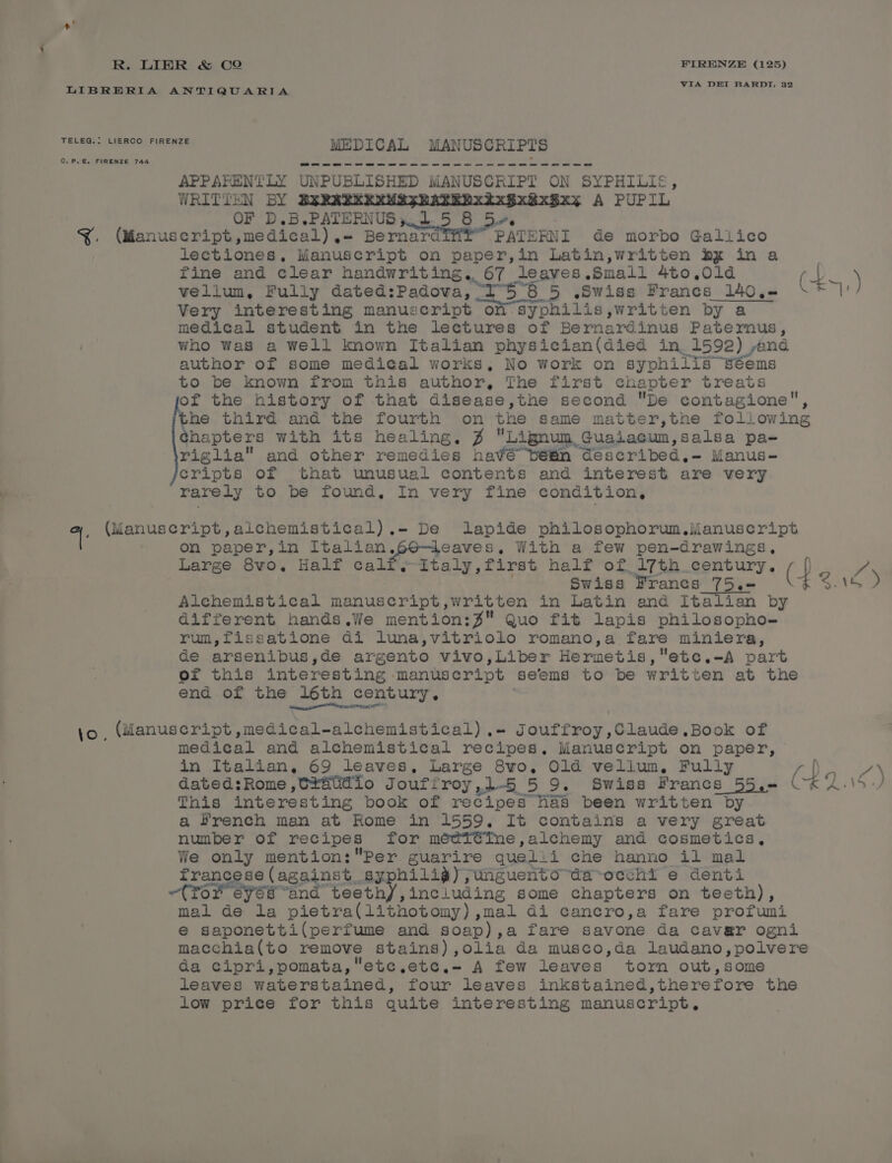 LIBRERIA ANTIQUARIA ‘Ses eee TELEG.: LIERCO FIRENZE MEDICAL MANUSCRIPTS APPARENTLY UNPUBLISHED - petaeea ON SYPHILIS WRITTEN BY &amp; MAS BABEDXA RBxy A PUPIL OF D.B. PATERNUS 1 e 8 &amp;. (Manuscript, medical), - HUBS 8 See de morbo Gallico lectiones, Manuscript on paper,in Latin,written by in a fine and clear handwriting. 67 leaves. Small 4to0.,0ld fp. ) vellum, Fully dated: Padova, 158 5 .Swigs Franes 140 ,= | Very interesting manuscript of Syphilis, written by a medical student in the lectures of Bernardinus Patemus, who Was a well known Italian physician(died in, 1592) pend author of some medical works, No work on syphilis séems to be known from this author, The first chapter treats fe the history of that disease,the second De contagione, he third and the fourth on the same matter,the following ¢hapters with its healing, % Lignun, Guaiacun, salsa pa- riglia and other remedies havé bein @eéscribed,- Manus- cripts of that unusual contents and interest are very rarely to be found, In very fine condition, a. (Manuscript,aichemistical) .- De lapide philosophorum.iMManuscript on paper,in A eaeage 2 eaves, With a few pen-drawings, Large 8vo,. Half calf, Italy,first half of 17th century, Swiss Francs 75.- (P&lt; 26) Alchemistical manuscript,written in Latin and Italian by different hands.We mention:% Quo fit lapis philosopho- rum,fissatione di luna,vitriolo romano,a fare miniera, de arsenibus,de argento vivo ,Liber Hermetis,' 'ete.-A part oer this interesting. manuscript seems to be written at the end of the 16th century. enantio ESCH jo , (Manuscript ,medical-alchemistical) .- Jouffroy,Claude.Book of medical and alchemistical recipes. Manuscript on paper, in Italian, 69 leaves, Large 8wo, Old vellum, Fully q ny dated: Rome ,C#atidio Jouffroy , 1-5 5 9. Swiss Francs 55,-= (24. 7, This interesting pook of recipes Has been written by a Hrench man at Rome in 1559. It contains a very great number of recipes for médT¢iIne,alchemy and cosmetics, We only mention:Per guarire queli i che hanno il mal Stange ss | 2g n4nek.. syphilig);unguento-da-occhi e denti or eyes “and teethyY,including some chapters on teeth), mal de la pietra(lithotomy), mal di cancro,a fare profumi e€ saponetti(perfume and soap) , a fare savone da cavar ogni macchia(to remove stains), olia da musco,da laudano,polvere da cipri,pomata, etc ete. A few leaves tor out,some leaves waterstained, four leaves inkstained,therefore the low price for this quite interesting manuscript,