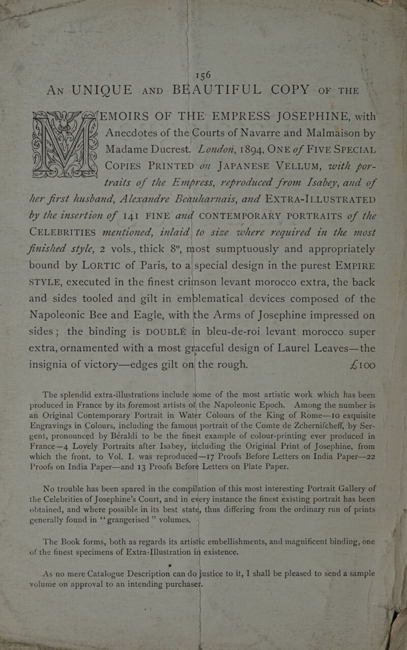 An UNIQUE ann BEAUTIFUL COPY or tHE | /. A Anecdotes of the Courts of Navarre and Malmaison by Ale Madame Ducrest, London, 1894, ONE of FIVE SPECIAL COPIES PRINTED oz JAPANESE VELLUM, wth por- traits of the Empress, reproduced from TIsabey, and of her first husband, Alexandre Beauharnais, and EXTRA-ILLUSTRATED by the insertion of 141 FINE and CONTEMPORARY PORTRAITS of the CELEBRITIES mentioned, inlaid to size where required in the most jintshed style, 2 vols., thick 8°, most sumptuously and appropriately bound by LorTic of Paris, to a special design in the purest EMPIRE STYLE, executed in the finest crimson levant morocco extra, the back and sides tooled and gilt in emblematical devices composed of the Napoleonic Bee and Eagle, with the Arms of Josephine impressed on sides; the binding is DOUBLE in bleu-de-roi levant morocco super extra, ornamented with a most graceful design of Laurel Leaves—the insignia of victory—edges gilt on the rough. 4100 The splendid extra-illustrations include some of the most artistic work which has been produced in France by its foremost artists of the Napoleonic Epoch. Among the number is an Original Contemporary Portrait in Water Colours of the King of Rome—1Io exquisite Engravings in Colours, including the famous portrait of the Comte de Zchernifcheff, by Ser- gent, pronounced by Béraldi to be the finest example of colour-printing ever produced in France—4 Lovely Portraits after Isabey, including the Original Print of Josephine, from which the front. to Vol. I. was reproduced—17 Proofs Before Letters on India Paper—22 Proofs on India Paper—and 13 Proofs Before Letters on Plate Paper. No trouble has been spared in the compilation of this most interesting Portrait Gallery of the Celebrities of Josephine’s Court, and in every instance the finest existing portrait has been obtained, and where possible in its best state, thus differing from the ordinary run of prints generally found in ‘‘ grangerised ” volumes. The Book forms, both as regards its artistic embellishments, and magnificent binding, one of the finest specimens of Extra-I]lustration in existence. : | As no mere Catalogue Description can do justice to it, I shall be pleased to send a sample yolume on approval to an intending purchaser.