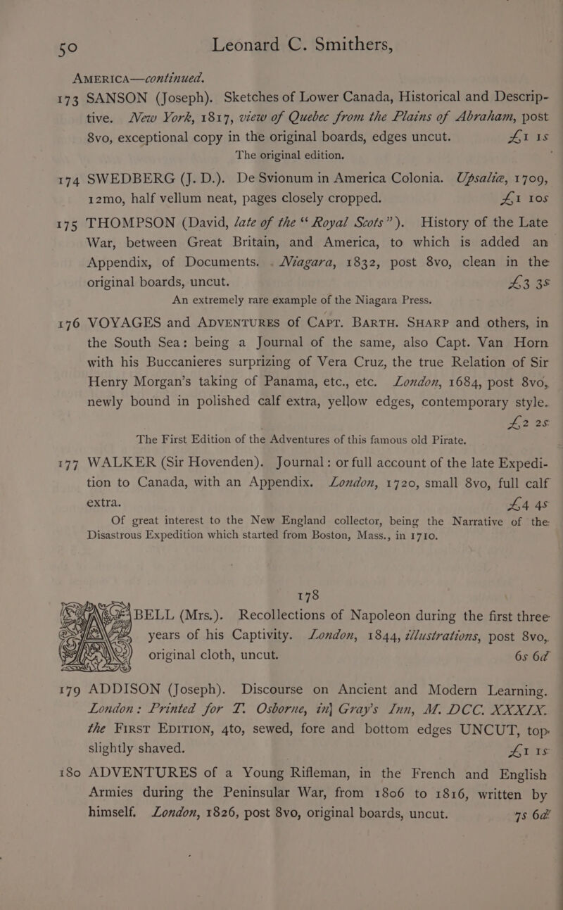 AMERICA—continued. 173 SANSON (Joseph). Sketches of Lower Canada, Historical and Descrip- tive. Mew York, 1817, view of Quebec from the Plains of Abraham, post 8vo, exceptional copy in the original boards, edges uncut. LI Is The original edition. ; 174 SWEDBERG (J. D.). De Svionum in America Colonia. Ufsalze, 1709, 12m0, half vellum neat, pages closely cropped. 41 los 175 THOMPSON (David, date of the ‘‘ Royal Scots”). History of the Late War, between Great Britain, and America, to which is added an Appendix, of Documents. . /Véagara, 1832, post 8vo, clean in the original boards, uncut. 43 35 An extremely rare example of the Niagara Press. 176 VOYAGES and ADVENTURES of Capr. Bartu. SHARP and others, in the South Sea: being a Journal of the same, also Capt. Van Horn with his Buccanieres surprizing of Vera Cruz, the true Relation of Sir Henry Morgan’s taking of Panama, etc., etc. London, 1684, post 8vo, newly bound in polished calf extra, yellow edges, contemporary style. f,2 25 The First Edition of the Adventures of this famous old Pirate. 177 WALKER (Sir Hovenden). Journal: or full account of the late Expedi- tion to Canada, with an Appendix. London, 1720, small 8vo, full calf extra. L4 4s Of great interest to the New England collector, being the Narrative of the Disastrous Expedition which started from Boston, Mass., in 1710. 178 17 Oy BELL (Mrs.). Recollections of Napoleon during the first three ] We years of his Captivity. ondon, 1844, cllustrations, post 8vo, original cloth, uncut. 6s 6a 179 ADDISON (Joseph). Discourse on Ancient and Modern Learning. London: Printed for T. Osborne, in| Gray’s Inn, M. DCC. XXXIX. the First Epivion, 4to, sewed, fore and bottom edges UNCUT, top: slightly shaved. Al 1s 180 ADVENTURES of a Young Rifleman, in the French and English Armies during the Peninsular War, from 1806 to 1816, written by himself. London, 1826, post 8vo, original boards, uncut. 7s 6a