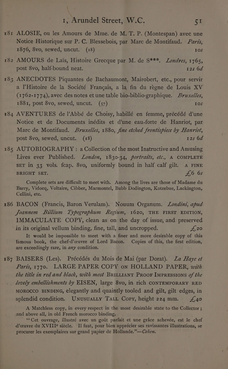 18I 182 18 Ge 184 185 186 \ 1, Arundel Street, W.C. SI ALOSIE, ou les Amours de Mme. de M. T. P. (Montespan) avec une Notice Historique sur P. C. Blessebois, par Marc de Montifaud. ards, 1876, 8vo, sewed, uncut. (18) 10S AMOURS de Lais, Histoire Grecque par M. de S***, Londres, 1765, post 8vo, half-bound neat. 125 62 ANECDOTES Piquantes de Bachaumont, Mairobert, etc., pour servir a l’Histoire de la Société Frangais, a la fin du régne de Louis XV (1762-1774), avec des notes et une table bio-biblio-graphique. Aruxelles, 1881, post 8vo, sewed, uncut. (57) “Tos AVENTURES de /’Abbé de Choisy, habillé en femme, précédé d’une Notice et de Documents inédits et d’une eau-forte de Hanriot, par Marc de Montifaud. Aruxelles, 1880, fine etched frontispiece by Hanriot, post 8vo, sewed, uncut. (18) 125 6d AUTOBIOGRAPHY: a Collection of the most Instructive and Amusing Lives ever Published. London, 1830-34, portraits, efc.. A COMPLETE SET in 33 vols. fcap. 8vo, uniformly bound in half calf gilt. Aa FINE BRIGHT SET. 01 6S Complete sets are difficult to meet with. Among the lives are those of Madame du Barry, Vidocq, Voltaire, Cibber, Marmontel, Bubb Dodington, Kotzebue, Lackington, Cellini, etc. BACON (Francis, Baron Verulam). Nouum Organum. Londini, apud Joannem Billium Typographum Regium, 1620, THE FIRST EDITION, IMMACULATE COPY, clean as on the day of issue, and preserved in its original vellum binding, fine, tall, and uncropped. #20 It would be impossible to meet with a finer and more desirable copy of this famous book, the chef-d’ceuvre of Lord Bacon. Copies of this, the first edition, are exceedingly rare, in avy condition. BAISERS (Les). Précédés du Mois de Mai (par Dorat). Za Haye e¢ Paris, 1770. LARGE PAPER COPY on HOLLAND PAPER, with the title in red and black, with most BRILLIANT PRooF ImpREsSIONS of the MOROCCO BINDING, elegantly and quaintly tooled and gilt, gilt edges, in splendid condition. UNusuaLty TALL Copy, height 224mm. £40 A Matchless copy, in every respect in the most desirable state to the Collector ; and above all, in old French morocco binding. ~ €*Cet ouvrage, illustré avec un gotit parfait et une grace achevée, est le chef d’ceuvre du XVIII¢ siécle. Il faut, pour bien apprécier ses ravissantes illustrations, se procurer les exemplaires sur grand papier de Hollande.”—Cohen.