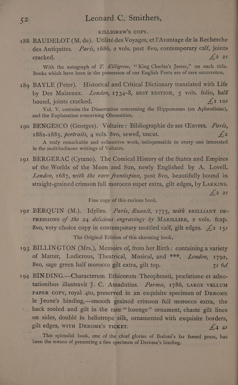 188 190 191 192 104 194 Leonard C. Smithers, KILLIGREW’S COPY. BAUDELOT (M. de). Utilité des Voyages, et PAvantage de la Recherche des Antiquitez. Paris, 1686, 2 vols. post 8vo, contemporary calf, joints cracked. . . 2225 With the autograph of 7. Az/ligrew, ‘* King Charles’s Jester,” on each title. Books which have been in the possession of our English Poets are of rare occurrence. BAYLE (Peter). Historical and Critical Dictionary translated with Life by Des Maizeaux. London, 1734-8, BEST EDITION, 5 vols. folio, half bound, joints cracked. Atos Vol. V. contains the Dissertation concerning the Hippomanes (an Aphrodisiac), and the Explanation concerning Obscenities. . BENGESCO (Georges). Voltaire: Bibliographie de ses GEuvres. azzs, 1882-1885, portraits, 4 vols. 8vo, sewed, uncut. £2 A truly remarkable and exhaustive work, indispensable to every one interested in the multitudinous writings of Voltaire. BERGERAC (Cyrano). The Comical History of the States and Empires of the Worlds of the Moon and Sun, newly Englished by A. Lovell. London, 1687, with the rare frontispiece, post 8vo, beautifully bound in straight-grained crimson full morocco super extra, gilt edges, by LARKINS. ohio. 28 Fine copy of this curious book. PRESSIONS of the 24 delicious engravings by MARILLIER, 2 vols. fcap. 8vo, very choice copy in contemporary mottled calf, gilt edges. “£2 15s The Original Edition of this charming book. BILLINGTON (Mrs.), Memoirs of, from her Birth: containing a variety of Matter, Ludicrous, Theatrical, Musical, and ***, London, 1792, 8vo, sage green half morocco gilt extra, gilt top. 7s 6a BIN DING.—Characterum Ethicorum Theophrasti, preefatione et adno- tationibus illustravit J. C. Amadutius. Parme, 1786, LARGE VELLUM PAPER COPY, royal 4to, preserved in an exquisite specimen of DEROME le Jeune’s binding,—smooth grained crimson full morocco extra, the back tooled and gilt in the rare “lozenge” ornament, chaste gilt lines on sides, doublé in heliotrope silk, ornamented with exquisite borders, gilt edges, WITH DEROME’S TICKET. L4 4s This splendid book, one of the chief glories of Bodoni’s far famed press, has been the means of presenting a fine specimen of Derome’s binding. :