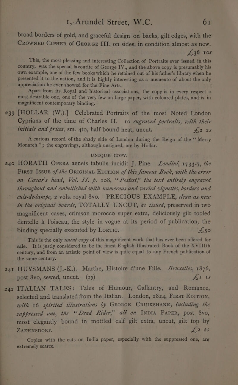 239 240 241 242 1,-Arundel Street, W.C. 61 broad borders of gold, and graceful design on backs, gilt edges, with the CROWNED CipHER of GreorGe III. on sides, in condition almost as new. 436 105 This, the most pleasing and interesting Collection of Portraits ever issued in this country, was the special favourite of George IV., and the above copy is presumably his own example, one of the few books which he retained out of his father’s library when he presented it to the nation, and it is highly interesting as a memento of about the only appreciation he ever showed for the Fine Arts. Apart from its Royal and historical associations, the copy is in every respect a most desirable one, one of the very few on large paper, with coloured plates, ly is in magnificent contemporary binding. [HOLLAR (W.).] Celebrated Portraits of the most Noted London Cyprians of the time of Charles II. 10 engraved portraits, with their initials and prices, sm. 4to, half bound neat, uncut. Bg 25 A curious record of the shady side of London during the Reign of the ‘‘ Merry Monarch’’; the engravings, although unsigned, are by Hollar. UNIQUE COPY. HORATII Opera aeneis tabulis incidit J. Pine. Londint, 1733-7, the First Issuk of the ORIGINAL EDITION of this famous Book, with the error on Caesars head, Vol. Il. p. 108, “ Postest,” the text entirely engraved throughout and embellished with numerous and varied vignettes, borders and culs-de-lampe, 2 vols. royal 8vo. PRECIOUS EXAMPLE, clean as new in the original boards, TOTALLY UNCUT, as issued, preserved in two magnificent cases, crimson morocco super extra, deliciously gilt tooled dentelle 4 l’oiseau, the style in vogue at its period of publication, the binding specially executed by Lorrtic. ‘450 This is the only «cut copy of this magnificent work that has ever been offered for sale. It is justly considered to be the finest English Illustrated Book of the XVIIIth century, and from an artistic point of view is quite equal to any French publication of the same century. HUYSMANS (J.-K.). Marthe, Histoire dune Fille. Bruxelles, 1876, post 8vo, sewed, uncut. (29) Ak 18 ITALIAN TALES: Tales of Humour, Gallantry, and Romance, selected and translated from the Italian. London, 1824, First Epirion, with 16 spirited illustrations by GEORGE CRUIKSHANK, tncluding the suppressed one, the “ Dead Rider,’ all on INDIA PaPER, post 8vo, most elegantly bound in mottled calf gilt extra, uncut, gilt top by ZAEHNSDORF. £2 25 Copies with the cuts on India paper, especially with the suppressed one, are extremely scarce.