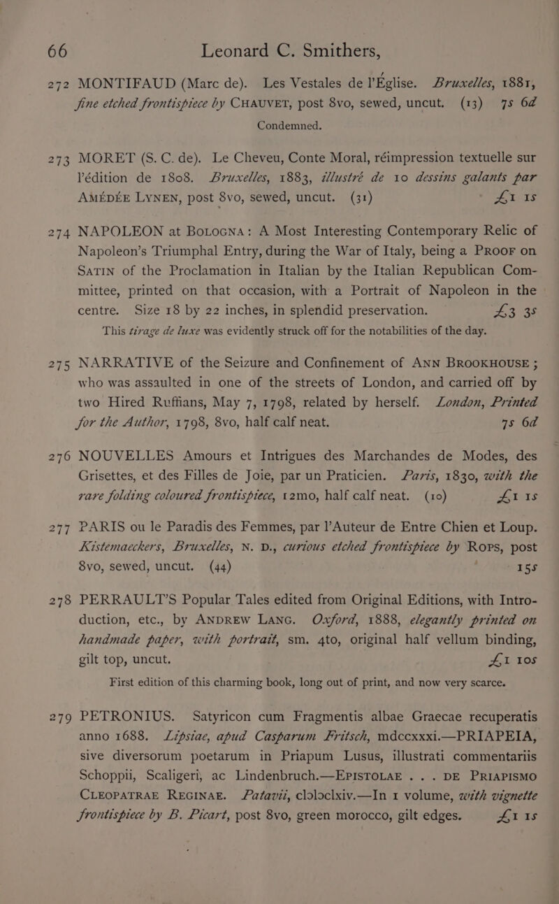 272 273 275 oO 27 MONTIFAUD (Marc de). Les Vestales de l'Eglise. Bruxelles, 1881, jine etched frontispiece by CHAUVET, post 8vo, sewed, uncut. (13) 7s 6a Condemned. MORET (S.C. de). Le Cheveu, Conte Moral, réimpression textuelle sur Védition de 1808. Bruxelles, 1883, wWlustré de 10 dessins galants par AMEDEE LYNEN, post 8vo, sewed, uncut. (31) * £1 15s NAPOLEON at Botocna: A Most Interesting Contemporary Relic of Napoleon’s Triumphal Entry, during the War of Italy, being a PRoor on SaTIN of the Proclamation in Italian by the Italian Republican Com- mittee, printed on that occasion, with a Portrait of Napoleon in the » centre. Size 18 by 22 inches, in splendid preservation. oh 2 aS This e2vage de luxe was evidently struck off for the notabilities of the day. NARRATIVE of the Seizure and Confinement of ANN BROOKHOUSE ; who was assaulted in one of the streets of London, and carried off by two Hired Ruffians, May 7, 1798, related by herself. London, Printed jor the Author, 1798, 8vo, half calf neat. 7s 6a NOUVELLES Amours et Intrigues des Marchandes de Modes, des Grisettes, et des Filles de Joie, par un Praticien. avis, 1830, with the vare folding coloured frontispiece, t2mo, half calf neat. (10) Al 1s PARIS ou le Paradis des Femmes, par l’Auteur de Entre Chien et Loup. Kistemaeckers, Bruxelles, N. D., curious etched frontispiece by Rops, post 8vo, sewed, uncut. (44) | | 15s PERRAULT’S Popular Tales edited from Original Editions, with Intro- duction, etc., by ANDREW LANG. Oxford, 1888, elegantly printed on handmade paper, with portrait, sm. 4to, original half vellum binding, gilt top, uncut. tale LOS First edition of this charming book, long out of print, and now very scarce. PETRONIUS. Satyricon cum Fragmentis albae Graecae recuperatis anno 1688. Lzpsiae, apud Casparum Fritsch, mdccxxxi.i—PRIAPEIA, sive diversorum poetarum in Priapum Lusus, illustrati commentariis Schoppii, Scaligeri, ac Lindenbruch.—EPISTOLAE ... DE PRIAPISMO CLEOPATRAE REGINAE. fatavii, cloloclxiv.—In 1 volume, wth vignette Jrontispiece by B. Picart, post 8vo, green morocco, gilt edges. ha ts