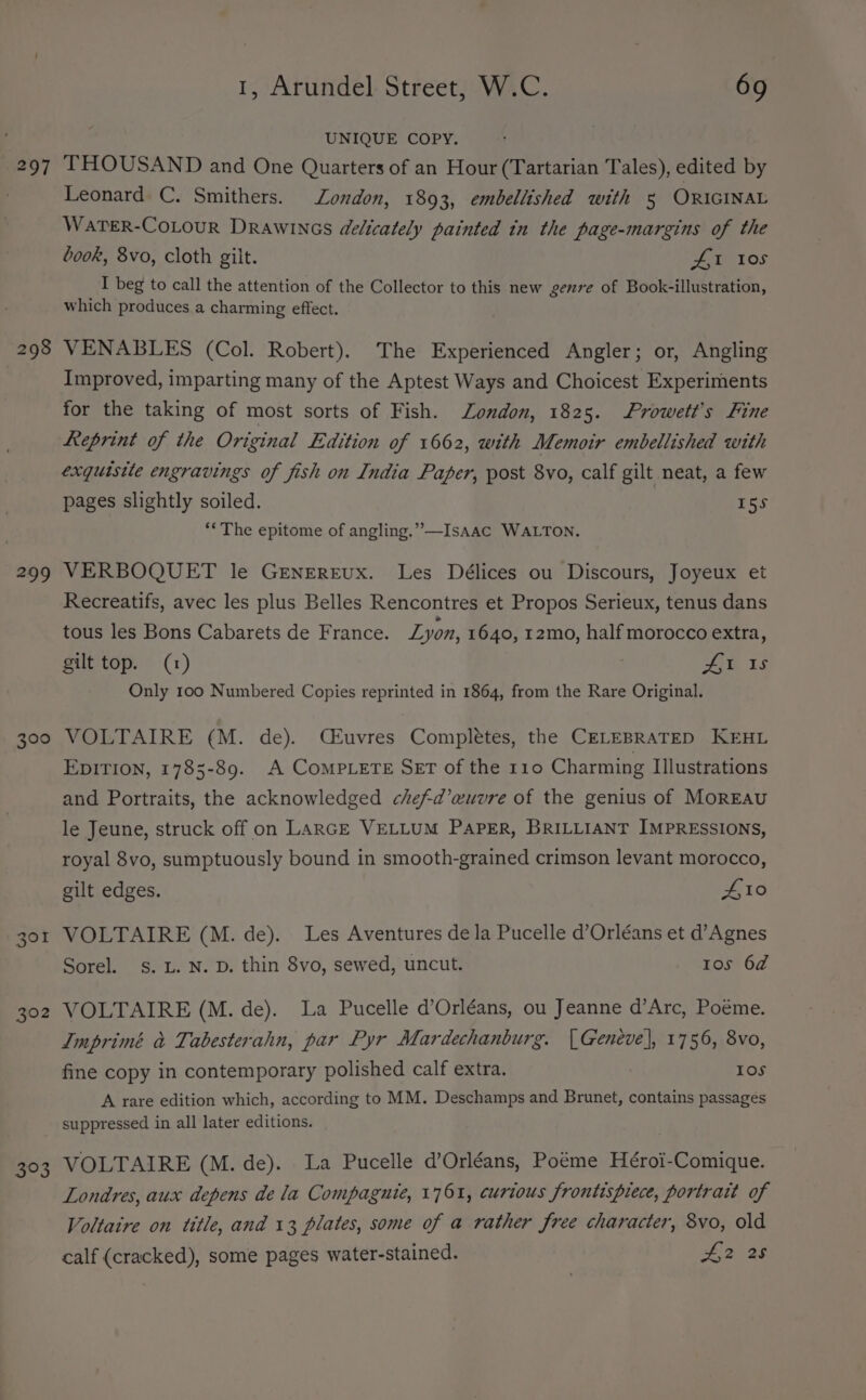 297 298 299 300 301 302 “hd, 1, Arundel Street, W.C. 69 UNIQUE COPY. THOUSAND and One Quarters of an Hour (Tartarian Tales), edited by Leonard C. Smithers. London, 1893, embellished with 5 ORIGINAL WaTER-CoLouR Drawincs delicately painted in the page-margins of the book, 8vo, cloth gilt. ZAI 10s I beg to call the attention of the Collector to this new genre of Book-illustration, which produces a charming effect. VENABLES (Col. Robert). The Experienced Angler; or, Angling Improved, imparting many of the Aptest Ways and Choicest Experiments for the taking of most sorts of Fish. London, 1825. Srowett’s Fine Leeprint of the Original Edition of 1662, with Memoir embellished with exquisite engravings of fish on India Paper, post 8vo, calf gilt neat, a few pages slightly soiled. | 15s ““The epitome of angling.” —IsAac WALTON. VERBOQUET le GENEREUx. Les Délices ou Discours, Joyeux et Recreatifs, avec les plus Belles Rencontres et Propos Serieux, tenus dans tous les Bons Cabarets de France. Lyon, 1640, 12mo, half morocco extra, gilt top. (1) AE 1s Only 100 Numbered Copies reprinted in 1864, from the Rare Original. VOLTAIRE (M. de). Céuvres Completes, the CELEBRATED KEHL EDITION, 1785-89. A CoMPLETE SET of the r10 Charming Illustrations and Portraits, the acknowledged chefd’ewuvre of the genius of MorREAU le Jeune, struck off on LARGE VELLUM PAPER, BRILLIANT IMPRESSIONS, royal 8vo, sumptuously bound in smooth-grained crimson levant morocco, gilt edges. A10 VOLTAIRE (M. de). Les Aventures dela Pucelle d’Orléans et d’Agnes Sorel. s. L. N. D. thin 8vo, sewed, uncut. 10s 6d VOLTAIRE (M. de). La Pucelle d’Orléans, ou Jeanne d’Arc, Poéme. Imprimé &amp; Tabesterahn, par Pyr Mardechanburg. | Geneve], 1756, 8vo, fine copy in contemporary polished calf extra. Ios A rare edition which, according to MM. Deschamps and Brunet, contains passages suppressed in all later editions. VOLTAIRE (M. de). La Pucelle d’Orléans, Poéme Héroi-Comique. Londres, aux depens dela Compagnie, 1761, curious frontispiece, portrait of Voltaire on title, and 13 plates, some of a rather free character, 8vo, old calf (cracked), some pages water-stained. #2 28