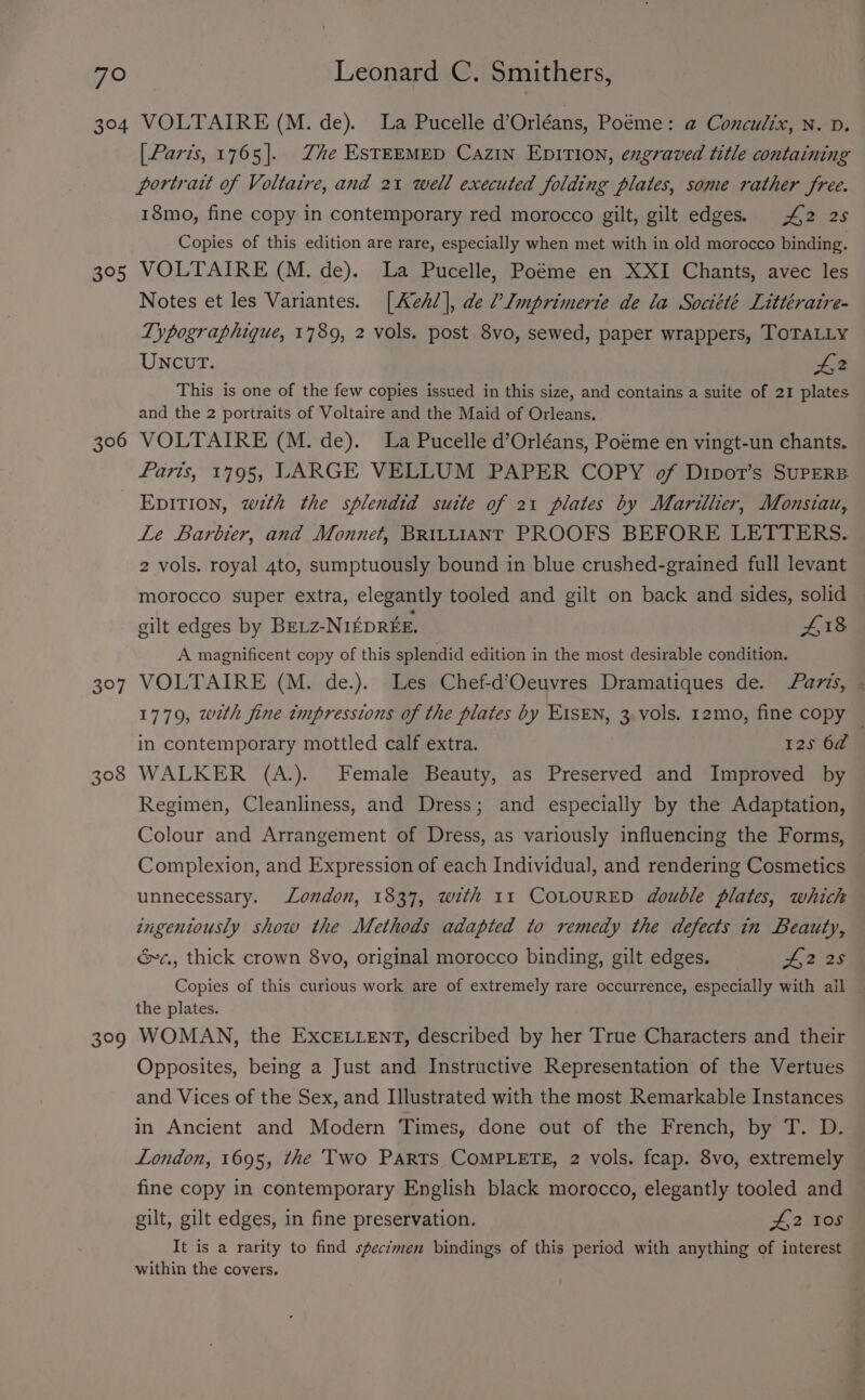 304 395 306 BOF 3°9 VOLTAIRE (M. de). La Pucelle d’Orléans, Poéme: @ Conculix, N. D. [ Paris, 1765]. Zhe ESTEEMED CazIN EDITION, engraved title containing portrat of Voltaire, and 21 well executed folding plates, some rather free. 18mo, fine copy in contemporary red morocco gilt, gilt edges. £2 25 Copies of this edition are rare, especially when met with in old morocco binding. VOLTAIRE (M. de). La Pucelle, Poéme en XXI Chants, avec les Notes et les Variantes. [Aeh/], de /’Lmprimerte de la Société Littératre- Typographique, 1789, 2 vols. post 8vo, sewed, paper wrappers, TOTALLY UNCUT. Lt This is one of the few copies issued in this size, and contains a suite of 21 plates and the 2 portraits of Voltaire and the Maid of Orleans. VOLTAIRE (M. de). La Pucelle d’Orléans, Poéme en vingt-un chants. Paris, 1795, LARGE VELLUM PAPER COPY of Dipot’s SuPERB EpITion, w¢th the splendid suite of 21 plates by Marillier, Monsiau, Le Barbier, and Monnet, BRILLIANT PROOFS BEFORE LETTERS. 2 vols. royal 4to, sumptuously bound in blue crushed-grained full levant morocco super extra, elegantly tooled and gilt on back and sides, solid gilt edges by Bretz-NI£DRKE. 418 A magnificent copy of this splendid edition in the most desirable condition. VOLTAIRE (M. de.). Les Chef-d’Oeuvres Dramatiques de. avis, - 1779, with fine impressions of the plates by E1sEN, 3, vols. 12mo, fine copy | in contemporary mottled calf extra. 12s 6a WALKER (A.). Female Beauty, as Preserved and Improved by Regimen, Cleanliness, and Dress; and especially by the Adaptation, Colour and Arrangement of Dress, as variously influencing the Forms, Complexion, and Expression of each Individual, and rendering Cosmetics | unnecessary. London, 1837, with 11 COLOURED double plates, which ingeniously show the Methods adapted to remedy the defects in Beauty, &amp;c., thick crown 8vo, original morocco binding, gilt edges. 2 25 Copies of this curious work are of extremely rare occurrence, especially with ail the plates. WOMAN, the ExceE.uent, described by her True Characters and their Opposites, being a Just and Instructive Representation of the Vertues and Vices of the Sex, and Illustrated with the most Remarkable Instances in Ancient and Modern Times, done out of the French, by T. D. London, 1695, the Two Parts COMPLETE, 2 vols. fcap. 8vo, extremely fine copy in contemporary English black morocco, elegantly tooled and gilt, gilt edges, in fine preservation. £2 10s It is a rarity to find specimen bindings of this period with anything of interest within the covers.