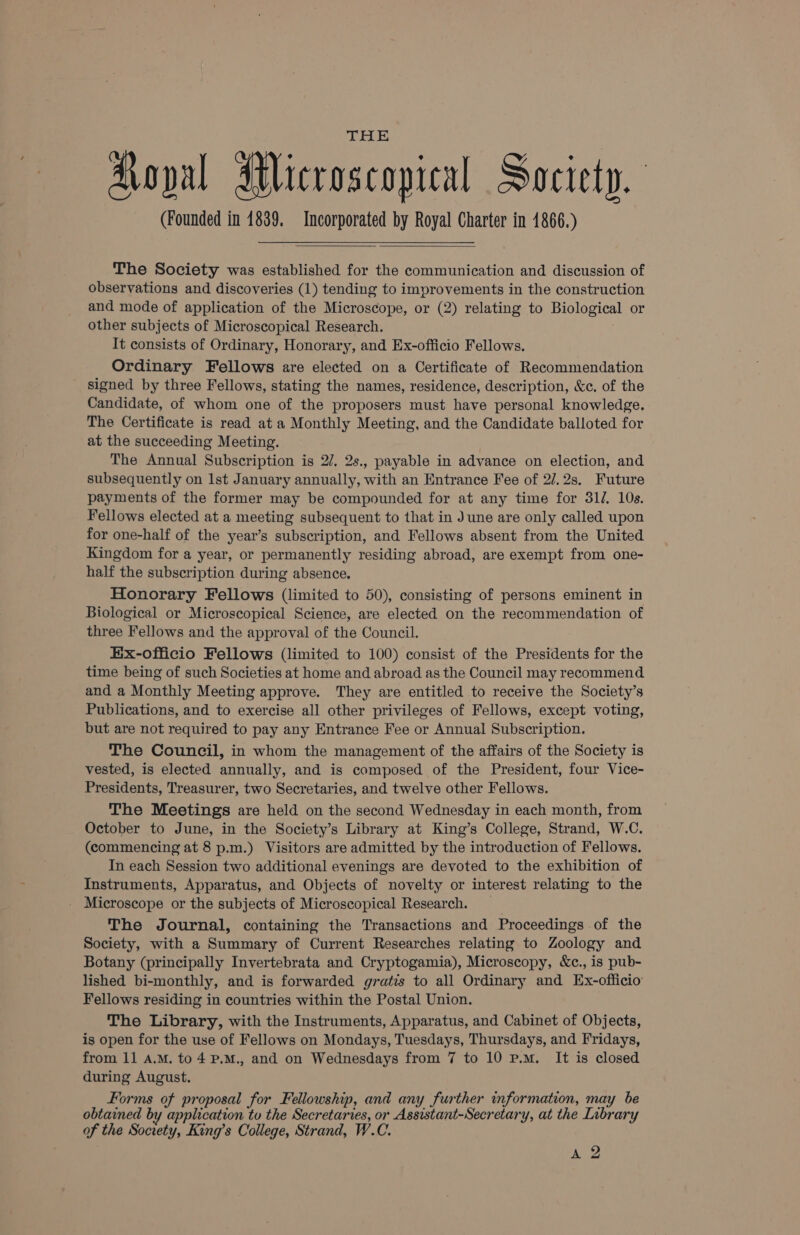 THE Koval Microscopical Society. (Founded in 1839. Incorporated by Royal Charter in 1866.) The Society was established for the communication and discussion of observations and discoveries (1) tending to improvements in the construction and mode of application of the Microscope, or (2) relating to Biological or other subjects of Microscopical Research. It consists of Ordinary, Honorary, and Ex-officio Fellows. Ordinary Fellows are elected on a Certificate of Recommendation signed by three Fellows, stating the names, residence, description, &amp;c. of the Candidate, of whom one of the proposers must have personal knowledge. The Certificate is read at a Monthly Meeting, and the Candidate balloted for at the succeeding Meeting. The Annual Subscription is 2/. 2s., payable in advance on election, and subsequently on Ist January annually, with an Entrance Fee of 2/.2s, Future payments of the former may be compounded for at any time for 31/. 10s. Fellows elected at a meeting subsequent to that in June are only called upon for one-half of the year’s subscription, and Fellows absent from the United Kingdom for a year, or permanently residing abroad, are exempt from one- half the subscription during absence. Honorary Fellows (limited to 50), consisting of persons eminent in Biological or Microscopical Science, are elected on the recommendation of three Fellows and the approval of the Council. Ex-officio Fellows (limited to 100) consist of the Presidents for the time being of such Societies at home and abroad as the Council may recommend and a Monthly Meeting approve. They are entitled to receive the Society’s Publications, and to exercise all other privileges of Fellows, except voting, but are not required to pay any Entrance Fee or Annual Subscription. The Council, in whom the management of the affairs of the Society is vested, is elected annually, and is composed of the President, four Vice- Presidents, Treasurer, two Secretaries, and twelve other Fellows. The Meetings are held on the second Wednesday in each month, from October to June, in the Society’s Library at King’s College, Strand, W.C. (commencing at 8 p.m.) Visitors are admitted by the introduction of Fellows. In each Session two additional evenings are devoted to the exhibition of Instruments, Apparatus, and Objects of novelty or interest relating to the Microscope or the subjects of Microscopical Research. _ The Journal, containing the Transactions and Proceedings of the Society, with a Summary of Current Researches relating to Zoology and Botany (principally Invertebrata and Cryptogamia), Microscopy, &amp;c., is pub- lished bi-monthly, and is forwarded gratis to all Ordinary and Ex-officio Fellows residing in countries within the Postal Union. The Library, with the Instruments, Apparatus, and Cabinet of Objects, is open for the use of Fellows on Mondays, Tuesdays, Thursdays, and Fridays, from 11 a.M. to4 P.M., and on Wednesdays from 7 to 10 p.m. It is closed during August. Forms of proposal for Fellowship, and any further information, may be obtained by application to the Secretaries, or Assistant-Secretary, at the Library of the Society, King’s College, Strand, W.C. |