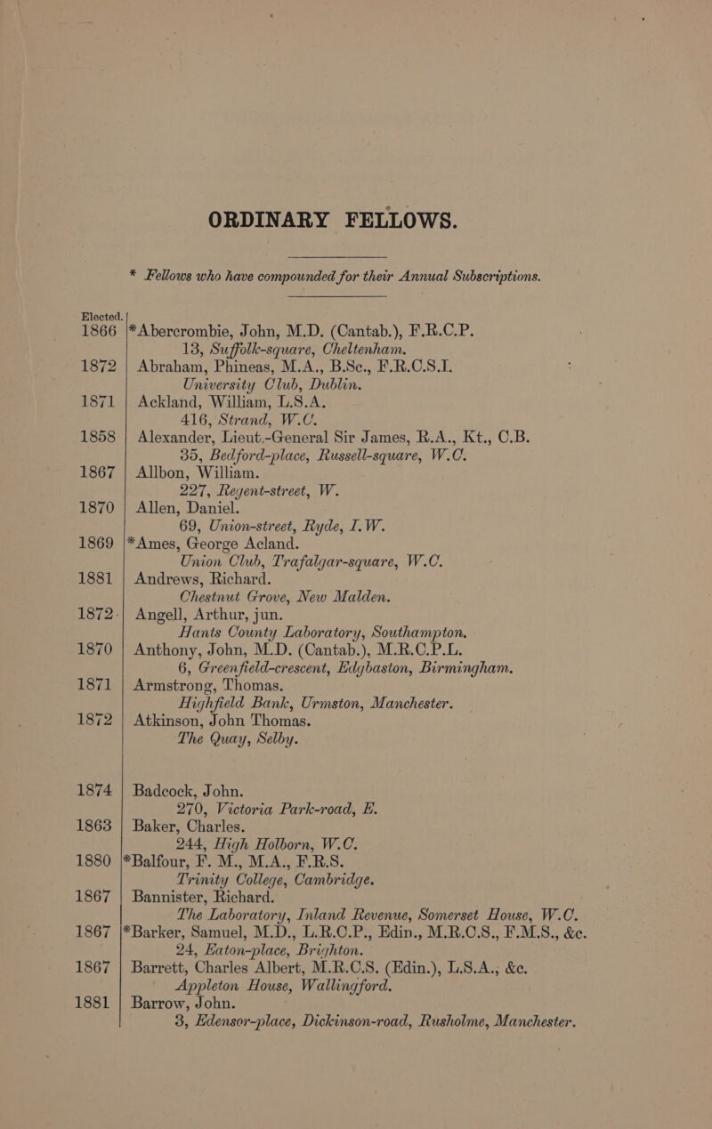 1866 1872 1871 1858 1867 1870 1869 1881 1870 1871 1872 1874 1863 1880 1867 1867 1867 1881 ORDINARY FELLOWS. * Fellows wha have compounded for their Annual Subscriptions. *Abercrombie, John, M.D. (Cantab.), F.R.C.P. 13, Suffolk-square, Cheltenham. Abraham, Phineas, M.A., B.Sc., F.R.C.S.I. University Club, Dublin. Ackland, William, L.S.A. 416, Strand, W.C. Alexander, Lieut.-General Sir James, R.A., Kt., C.B. 35, Bedford-place, Russell-square, W.C. Allbon, William. 227, eegent-street, W. Allen, Daniel. 69, Union-street, Ryde, I.W. *Ames, George Acland. Union Club, Trafalgar-square, W.C. Andrews, Richard. Chestnut Grove, New Malden. Angell, Arthur, jun. Hants County Laboratory, Southampton. Anthony, John, M.D. (Cantab.), M.R.C.P.L. 6, Greenfield-crescent, Hdgbaston, Birmingham. Armstrong, Thomas. Highfield Bank, Urmston, Manchester. Atkinson, John Thomas. The Quay, Selby. Badcock, John. 270, Victoria Park-road, E. Baker, Charles. 244, High Holborn, W.C. *Balfour, F. M., M.A., F.R.S. Trinity College, Cambridge. Bannister, Richard. The Laboratory, Inland Revenue, Somerset House, W.C. *Barker, Samuel, M.D., L.R.C.P., Edin., M.R.C.S., F.MLS., &amp;e. 24, Eaton-place, Brighton. Barrett, Charles Albert, M.R.C.S. (Edin.), L.8.A.; &amp;e. Appleton House, Wallingford. Barrow, John. 3, Edensor-place, Dickinson-road, Rusholme, Manchester.