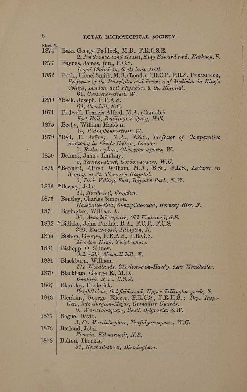 1874 1877 1852 Bate, George Paddock, M.D., F'.R.C.S.E. 2, Northumberland Houses, King Edward’s-rd., Hackney, E Baynes, James, jun., F.C.S. Royal Chambers, Scale-lane, Hull. Beale, Lionel Smith, M.B.(Lond.),F.R.C.P.,F.R.S.,TREASURER, Professor of the Principles and Practice of Medicine in King’s College, London, and Physician to the Hospital. 61, Grosvenor-street, W. *Beck, Joseph, F.R.A.S. 68, Cornhill, L.C. Bedwell, Francis Alfred, M.A. (Cantab.) Fort Hall, Bridlington Quay, Hull. Beeby, William Hadden. 14, Lidinghouse-street, W. *Bell, F. Jeffrey, M.A., F.Z.S., Professor of Comparative Anatomy in King’s College, London. 5, Radnor-place, Gloucester-square, W. Bennet, James Lindsay. 2, Taviton-street, Gordon-square, W.C. *Bennett, Alfred William, M.A., B.Sc., F.L:S., Lecturer on Botany, at St. Thomas's Hospital. 6, Park Village East, Regent's Park, N.W. *Berney, John. 61, North-end, Croydon. Bentley, Charles Simpson. Hazelville-villa, Sunnyside-road, Hornsey Rise, N. Bevington, William A. 80, Avondale-square, Old Kent-road, S.E. *Bidlake, John Purdue, B.A., F.C.P., F.C.S. 339, Hssex-road, Islington, NV. Bishop, George, F.R.A.S., F.R.G.S. Meadow Bank, Twickenham. Bishopp, O. Sidney. Oak-villa, Mrswell hill, N. Blackburn, William. The Woodlands, Chorlton-cum-Hardy, near Manchester. Blackham, George E., M.D. Dunkirk, N.Y., USA. Blankley, Frederick. Briyhtholme, Oakfield-road, Upper Tollington-park, N. Blenkins, George Eliezer, F.R.C.S., F.R H.S.; Dep. Insp.- Gen., late Surgeon-Major, Grenadier Guards. 9, Warwick-square, South Belgravia, S.W. Bogue, David. 3, St. Martin’s-place, Trafalgar-square, W.C. Borland, John. iamdagh Kilmarnock, N.B. Bolton, Thomas. 57, Newhall-street, Birmingham.