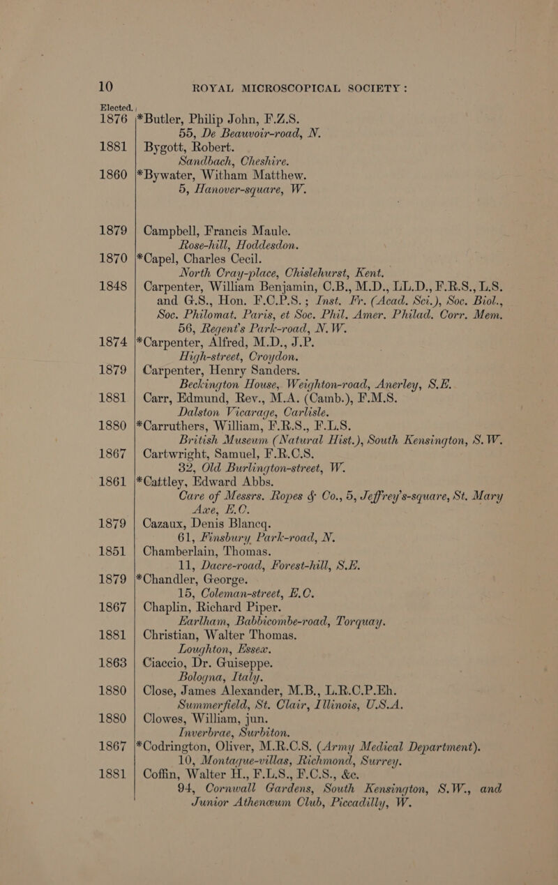 Elected. | 1876 *Butler, Philip John, F.Z.S. 55, De Beauvoir-road, N. 1881 | Bygott, Robert. Sandbach, Cheshire. 1860 |*Bywater, Witham Matthew. 5, Hanover-square, W. 1879 | Campbell, Francis Maule. Rose-hill, Hoddesdon. 1870 |*Capel, Charles Cecil. North Cray-place, Chislehurst, Kent. 1848 | Carpenter, William Benjamin, O.B., M.D., UL.D., F.R.S., LS. and G.S., Hon. F.C.P.S.; Inst. Fr. (Acad. Sci.), Soc. Biol., Soc. Philomat. Paris, et Soc. Phil. Amer. Philad. Corr. Mem. 56, Regent's Park-road, N.W. 1874 |*Carpenter, Alfred, M.D., J.P. High-street, Croydon. 1879 | Carpenter, Henry Sanders. Beckington House, Weighton-road, Anerley, S.E. 1881 | Carr, Edmund, Rev., M.A. (Camb.), F.M.S. Dalston Vicarage, Carlisle. 1880 |*Carruthers, William, F.R.S., F.L.S. British Museum (Natural Hist.), South Kensington, S.W. 1867 | Cartwright, Samuel, F.R.C.S. 32, Old Burlington-street, W. 1861 |*Cattley, Edward Abbs. Care of Messrs. Ropes § Oo., 5, Jeffrey’s-square, St. Mary wwe, HO, 1879 | Cazaux, Denis Blancq. 61, Finsbury Park-road, N. 1851 | Chamberlain, Thomas. 11, Dacre-road, Forest-hill, S.E. 1879 |*Chandler, George. 15, Coleman-street, F.C. 1867 | Chaplin, Richard Piper. Earlham, Babbicombe-road, Torquay. 1881 | Christian, Walter Thomas. Loughton, Essex. 1863 | Ciaccio, Dr. Guiseppe. Bologna, Italy. 1880 | Close, James Alexander, M.B., L.R.C.P.Eh. Summerfield, St. Clair, Illinois, U.S.A. 1880 | Clowes, William, jun. Inverbrae, Surbiton. 1867 |*Codrington, Oliver, M.R.C.S. (Army Medical Department). 10, Montaque-villas, Richmond, Surrey. 1881 | Coffin, Walter H., F.L.S8., F.C.S., &amp;e. 94, Cornwall Gardens, South Kensington, S.W., and Junior Atheneum Club, Piccadilly, W.