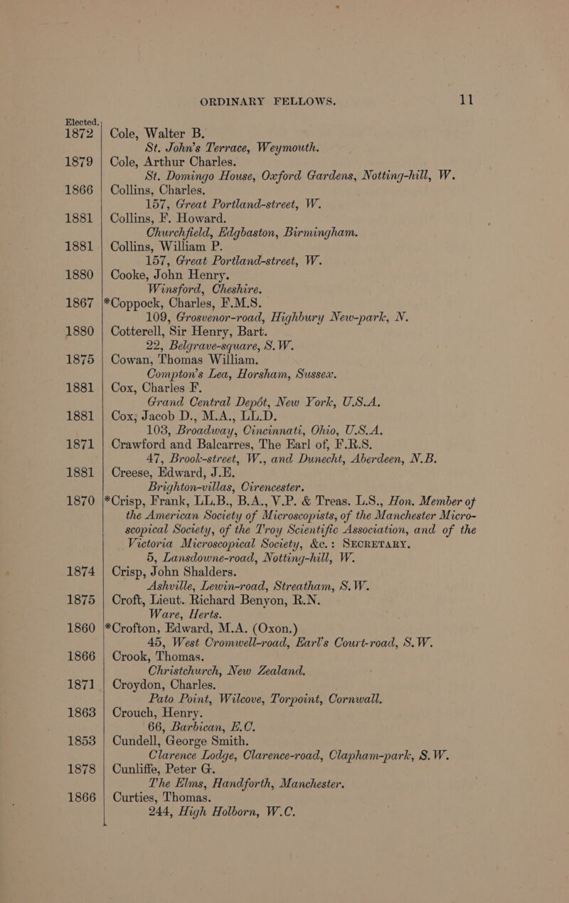 Elected. 1872 1879 1866 1881 1881 1880 1867 1880 1875 1881 1881 1871 1881 1870 1874 1875 1860 1866 1871 1863 ORDINARY FELLOWS. 11 Cole, Walter B. St. John’s Terrace, Weymouth. Cole, Arthur Charles. St. Domingo House, Oxford Gardens, Notting-hill, W. Collins, Charles. 157, Great Portland-street, W. Collins, F. Howard. Churchfield, Edgbaston, Birnungham. Collins, William P. 157, Great Portland-street, W. Cooke, John Henry. Winsford, Cheshire. 109, Grosvenor-road, Highbury New-park, N. Cotterell, Sir Henry, Bart. 22, Belgrave-square, S.W. Cowan, Thomas William. Compton’s Lea, Horsham, Sussex. Cox, Charles F. Grand Central Depot, New York, U.S.A. Cox; Jacob D., M.A., LL.D. 103, Broadway, Cincinnati, Ohio, U.S.A. Crawford and Balcarres, The Ear] of, F.R.S. 47, Brook-street, W., and Dunecht, Aberdeen, N.B. Creese, Edward, J.E. Brighton-villas, Cirencester. the American Society of Microscoprsts, of the Manchester Micro- scopical Society, of the Troy Scientific Association, and of the Victoria Microscopical Society, &amp;c.: SECRETARY. 5, Lansdowne-road, Notting-hill, W. Crisp, John Shalders. Ashville, Lewin-road, Streatham, S.W. Croft, Lieut. Richard Benyon, R.N. Ware, Herts. 45, West Cromwell-road, Earl's Court-road, S.W. Crook, Thomas. Christchurch, New Zealand. Croydon, Charles. | Pato Point, Wilcove, Torpoint, Cornwall. Crouch, Henry. 66, Barbican, E.C. Cundell, George Smith. Clarence Lodge, Clarence-road, Clapham-park, S.W. Cunliffe, Peter G. The Elms, Handforth, Manchester. Curties, Thomas. 244, High Holborn, W.C.