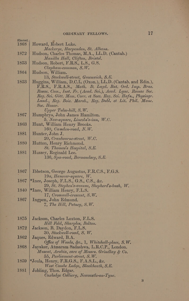 1868 1872 1853 1864 1853 1867 1863 1881 1880 1881 1867 1867 1840 1867 1875 1872 1862 1868 1859 1881 ORDINARY FELLOWS. bey Howard, Kobert Luke. Mackerye, Harpenden, St. Albans. Hudson, Charles Thomas, M.A., LL.D. (Cantab.) Manilla Hall, Clifton, Bristol. Hudson, Robert, F.R.S., L.S., G.S. Clapham-common, S.W. - Hudson, William. 13, Stockwell-street, Greenwich, S.E. Huggins, William, D.C. (Oxon.), LL.D. (Cantab. and Edin.), F.R.S., F.RAS., Math. D. Lugd. Bat, Ord. Imp. Bras. Rosae. Com., Inst. Fr. (Acad. Sci.), Acad. Lync. Romae Soe. Reg. Scr. Gott. Mem. Corr. et Socc. Reg. Sci. Hafn., Physiogr. Lund., Reg. Bote. Marob., Reg. Dubl. et Lit. Phil. Mane. Soc. Honor. Upper Tulse-hill, S.W. Humphrys, John James Hamilton. 5, New-square, Lincoln’s-inn, W.C. Hunt, William Henry Brooks. 160, Camden-road, N.W. Hunter, John J. 20, Cranbourne-street, W.C. Hutton, Henry Richmond. St. Thomas's Hospital, S.E. Huzzey, Reginald Lee. 136, Spa-road, Bermondsey, S.H. Ibbetson, George Augustus, F.R.C.S., F.G.S. 19a, Hanover-square, W. *Ince, Joseph, F.L.S., G.S., C.S., &amp;e. 29, St. Stephen’s-avenue, Shepherd’s-bush, W. *Ince, William Henry, F.L.S. 17, Cromwell-crescent, S.W. Ingpen, John Edmund. 7, The Hill, Putney, S.W. Jackson, Charles Loxton, F.L.S. Hill Fold, Sharples, Bolton. Jackson, B. Daydon, F.L.S. 30, Stockwell-road, S. W. Jaques, Edward, B.A. Office of Woods, Sc., 1, Whitehall-place, S.W. Jayaker, Atmaram Sadashwa, L.R.C.P., London. Muscat, Arabia, care of Messrs. Grindlay &amp; Co. 55, Parliament-street, S.W. *Jeula, Henry, F.R.G.S., F.A.S.L., &amp;e. . West Combe Lodge, Blackheath, S.E. Jobling, Thos. Edgar. Coulodye Colliery, Newcastle-on-Tyne.