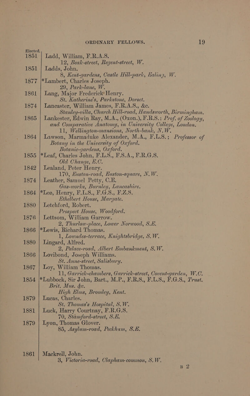 Elected. 1851 | Ladd, William, F.R.A.S. 12, Beak-street, Regent-street, W. 1851 | Ladds, John. . 8, Kent-gardens, Castle Hill-park, Kaliny, W. 1877 |*Lambert, Charles Joseph. 29, Park-lane, W. 1861 | Lang, Major Frederick’ Henry. St. Katherine’s, Parkstone, Dorset. 1874 | Lancaster, William James, F.R.A.S., &amp;e. Stanley-villa, Church Hill-road, Handsworth, Birmingham. 1865 | Lankester, Edwin Ray, M.A., (Oxon.), F.R.S.; Prof. of Zoology, and Comparative Anatomy, mm University College, London. 11, Wellington-mansions, North-bank, N.W. 1864 | Lawson, Marmaduke Alexander, M.A., F.L.S.; Professor of Botany in the University of Oxford. Botanic-gardens, Oxford. 1855 |*Leaf, Charles John, F.L.S., F.S.A., F.R.G.S. Old Change, H.C. 1842 | Lealand, Peter Henry. 170, EHuston-road, Euston-square, N.W. 1874 | Leather, Samuel Petty, C.H. Gas-works, Burnley, Lancashire. 1864 |*Lee, Henry, F.LS., F.GS., F.Z.S. Ethelbert House, Margate. 1880 | Letchford, Robert. Prospect House, Woodford. 1876 | Lettsom, William Garrow. 2, Thurlow-place, Lower Norwood, S.E. 1866 |*Lewis, Richard Thomas. 1, Lowndes-terrace, Knightsbridge, S.W. 1880 | Lingard, Alfred. 2, Palace-road, Albert Embankment, S.W. 1866 | Lovibond, Joseph Williams. St. Anne-street, Salisbury. 1867 | Loy, William Thomas. 11, Garrick-chambers, Garrick-street, Covent-garden, W.C. 1854 |*Lubbock, Sir John, Bart., M.P., F.R.S., F.L.S., F.G-.S., Trust. Brit. Mus. &amp;e. High Elms, Bromley, Kent. 1879 | Lucas, Charles. St. Thomas’s Hospital, S.W. 1881 | Luck, Harry Courtnay, F.R.G.S. 70, Stamford-street, SH. 1879 | Lyon, Thomas Glover. 85, Asylum-road, Peckhum, S.H. 1861 | Mackreil, John. 3, Victoria-road, Clapham- common, S.W.