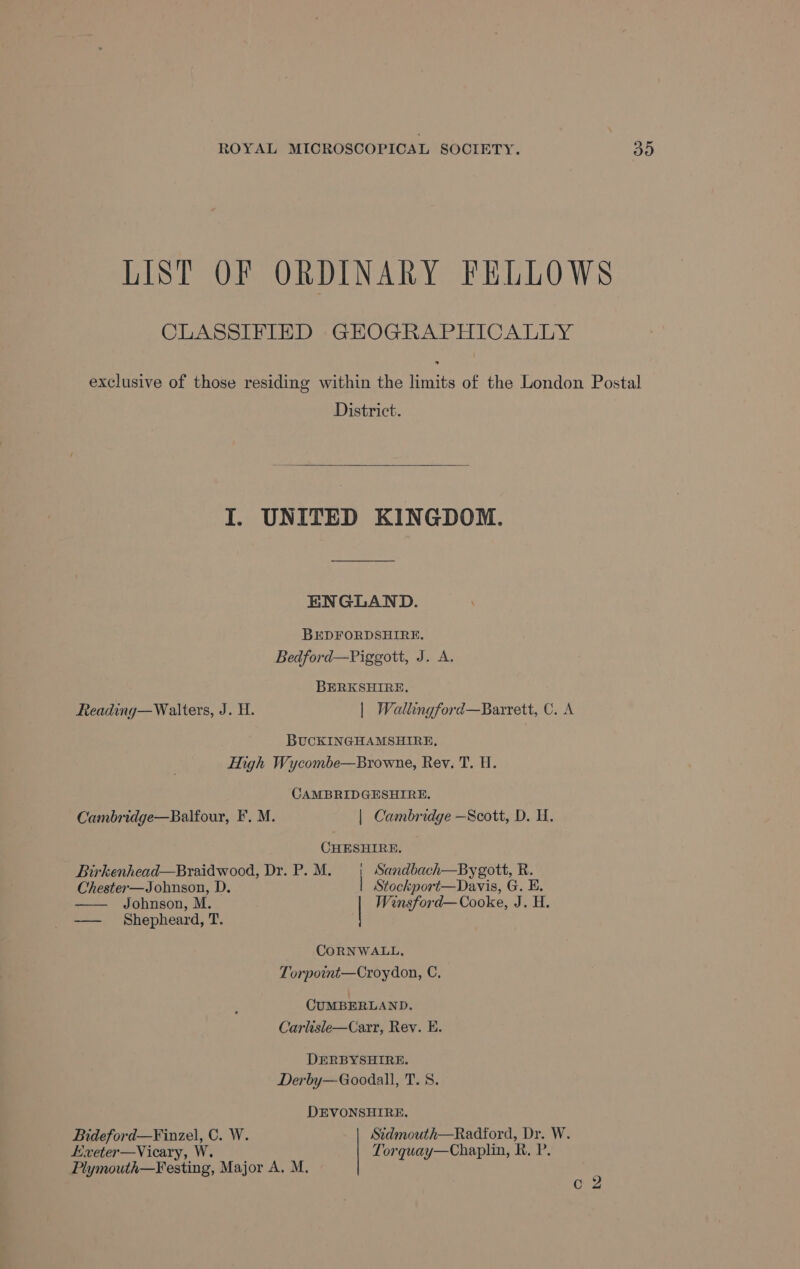 LIST OF ORDINARY FELLOWS CLASSIFIED GEOGRAPHICALLY exclusive of those residing within the limits of the London Postal District. I. UNITED KINGDOM. ENGLAND. BEDFORDSHIRE. Bedford—Piggott, J. A. BERKSHIRE, Reading—Walters, J. H. | Wallingford—Barrett, C. A BUCKINGHAMSHIRE, High Wycombe—Browne, Rev. T. H. CAMBRIDGESHIRE. Cambridge—Balfour, F. M. | Cambridge —Scott, D. H. CHESHIRE. Birkenhead—Braidwood, Dr. P.M. | Sandbach—Bygott, R. Chester—Johnson, D. | Stockport—Davis, G. E. —— Jobnson, M. | Winsford—Cooke, J. H. —— Shepheard, T. CORNWALL, Torpoint—Croydon, C, CUMBERLAND. Carlisle—Carr, Rev. E. DERBYSHIRE. Derby—Goodall, T. 8. DEVONSHIRE. Bideford—F¥inzel, C. W. Sidmouth—Radford, Dr. W. Hxeter—Vicary, W. Torquay—Chaplin, R, P. Plymouth—Festing, Major A. M. C2