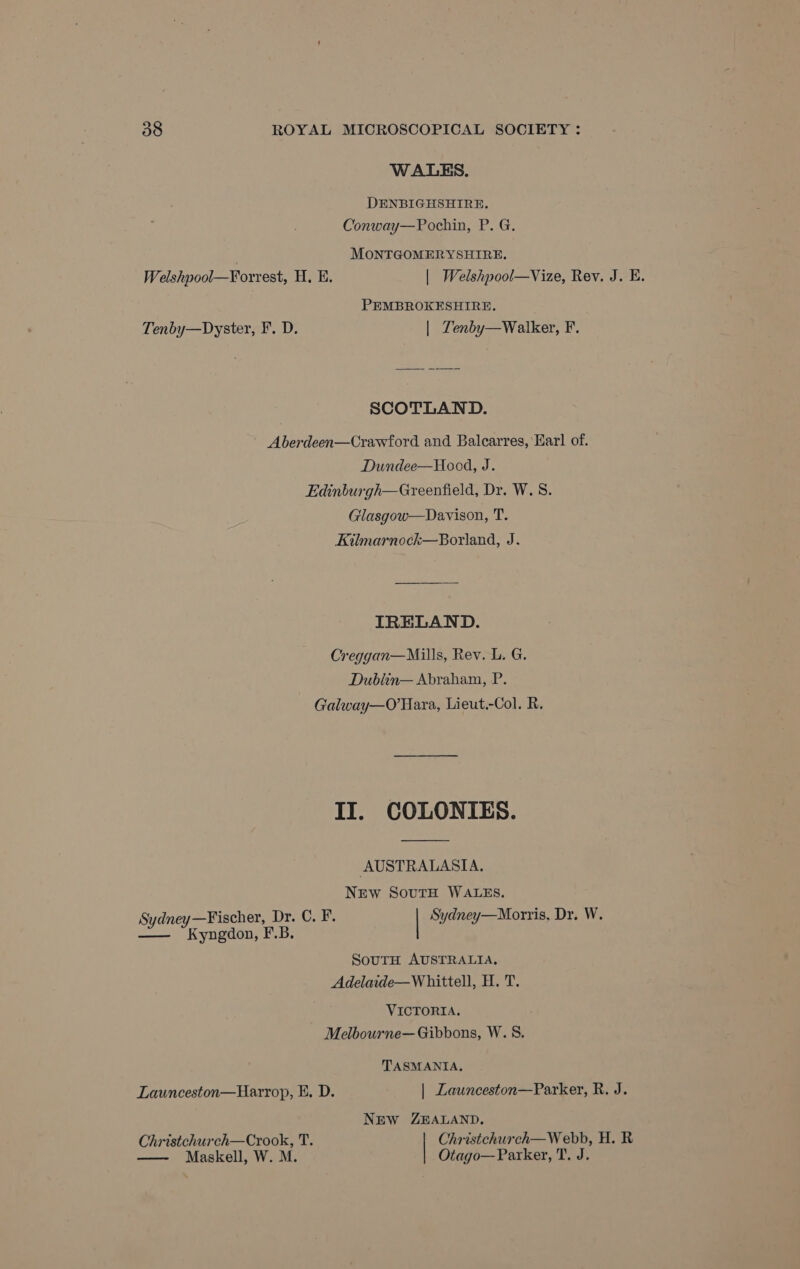 Welshpool—Forrest, H. E. Tenby—Dyster, F. D. WALES. DENBIGHSHIRE. Conway—Pochin, P. G. MONTGOMERYSHIRE, | Welshpool—Vize, Rev. J. E. PEMBROKESHIRE. | Zenby—Walker, F. SCOTLAND. Dundee—Hood, J. Glasgow—Davison, T. IRELAND. Dublin— Abraham, P. Sydney —Fischer, Dr: C. F. —— Kyngdon, F.B. AUSTRALASIA. NEw SoutH WALES. | Sydney—Morris, Dr. W. SoutH AUSTRALIA, VICTORIA. Launceston—Harrop, E. D. Christchurch—Crook, T. —- Maskell, W. M. TASMANIA, | Launceston—Parker, R. J. NEW ZEALAND. Christchurch—W ebb, H. R Otago—Parker, T. J.