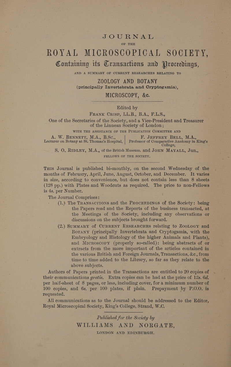 SOURNAL OF THE ROYAL MICROSCOPICAL SOCIETY, Containing its Cransactions and Proceedings, AND A SUMMARY OF CURRENT RESEARCHES RELATING TO ZOOLOGY AND BOTANY (principally Invertebrata and Cryptogamia), MICROSCOPY, &amp;e. Edited by FRANK Crisp, LL.B., B.A., F.L.S., _ One of the Secretaries of the Society, and a Vice-President and Treasurer of the Linnean Society of London ; WITH THE ASSISTANCE OF THE PUBLICATION COMMITTEE AND A. W. BENNETT, M.A., B.Sc., F, JEFFREY BELL, M.A., Lecturer on Botany at St. Thomas’s Hospital, | Professor of Comparative Anatomy in King’s College, S. O. RipLEY, M.A., of the British Museum, and JOHN MAYALL, Jun., FELLOWS OF THE SOCIETY. Tuts Journal is published bi-monthly, on the second Wednesday of the months of February, April, June, August, October, and December. It varies in size, according to convenience, but does not contain less than 8 sheets (128 pp.) with Plates and Woodcuts as required. The price to non-Fellows is 4s. per Number. The Journal Comprises: (1.) The TRANSACTIONS and the PROCEEDINGS of the Society: being the Papers read and the Reports of the business transacted, at the Meetings of the Society, including any observations or discussions on the subjects brought forward. (2.) SumMARY of CURRENT RESEARCHES relating to ZooLoGy and BoTany (principally Invertebrata and Cryptogamia, with the Embryology and Histology of the higher Animals and Plants), and Microscopy (properly so-called): being abstracts of or extracts from the more important of the articles contained in the various British and Foreign Journals, Transactions, &amp;c., from time to time added to the Library, so far as they relate to the above subjects. Authors of Papers printed in the Transactions are entitled to 20 copies of their communications gratis, Extra copies can be had at the price of 12s. 6d. per haif-sheet of 8 pages, or less, including cover, for a minimum number of 100 copies, and 6s. per 100 plates, if plain. Prepayment by P.O.O. is requested. All communications as to the Journal should be addressed to the Editor, Royal Microscopical Society, King’s College, Strand, W.C. Published for the Society by WILLIAMS AND NORGATE, LONDON AND EDINBURGH.