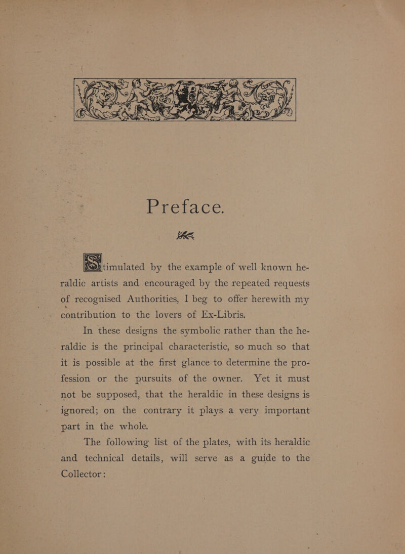 RE Xe §D)Itimulated by the example of well known he- _raldic artists and encouraged by the repeated requests of recognised Authorities, I beg to offer herewith my contribution to the lovers of Ex-Libris, In these designs the symbolic rather than the he- _raldic is the principal characteristic, so much so that it is possible at the first glance to determine the pro- fession or the pursuits of the owner. Yet it must not be supposed, that the heraldic in these designs is ignored; on the contrary it plays a very important part in the whole. | The following list of the plates, with its heraldic and technical details, will serve as a guide to the Collector: