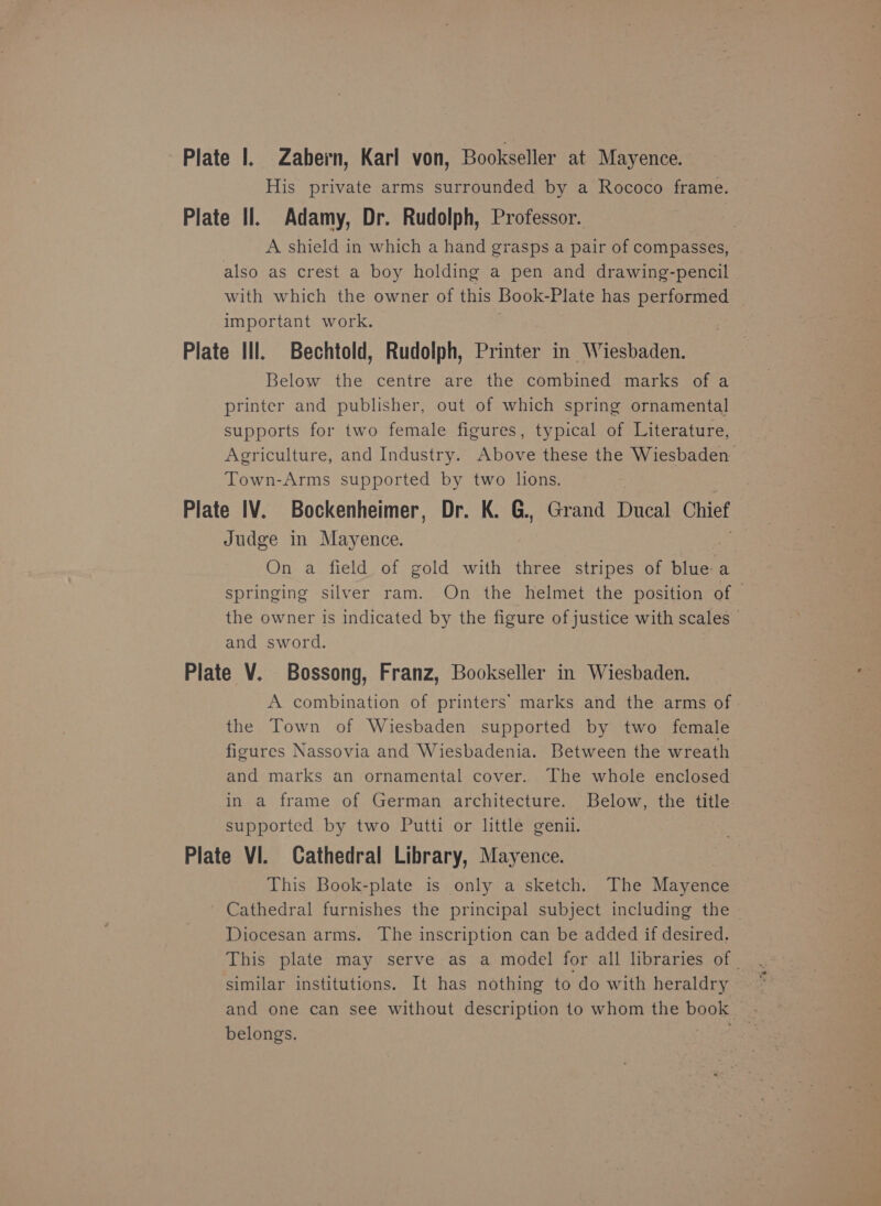 Plate 1. Zabern, Karl von, Bookseller at Mayence. His private arms surrounded by a Rococo frame. Plate Il. Adamy, Dr. Rudolph, Professor. A shield in which a hand grasps a pair of compasses, also as crest a boy holding a pen and drawing-pencil with which the owner of this Book- Plate has performed important work. Plate Ill. Bechtold, Rudolph, Printer in Wiesbaden. Below the centre are the combined marks of a printer and publisher, out of which spring ornamental supports for two female figures, typical of Literature, Agriculture, and Industry. Above these the Wiesbaden Town-Arms supported by two lions. Plate IV. Bockenheimer, Dr. K. G., Grand Dae Chief Judge in Mayence. On a field of gold with three stripes of blue a springing silver ram. On the helmet the position of — the owner is indicated by the figure of justice with scales © and sword. Plate V. Bossong, Franz, Bookseller in Wiesbaden. A combination of printers’ marks and the arms of the Town of Wiesbaden supported by two female figures Nassovia and Wiesbadenia. Between the wreath and marks an ornamental cover. The whole enclosed in a frame of German architecture. Below, the title. supported by two Putti or little geni. Plate VI. Cathedral Library, Mayence. This Book-plate is only a sketch. The Mayence Cathedral furnishes the principal subject including the Diocesan arms. The inscription can be added if desired. This plate may serve as a model for all libraries of | similar institutions. It has nothing to do with heraldry and one can see without description to whom the book belongs.