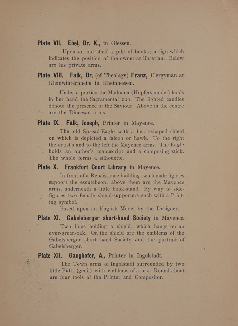 Upon an old shelf a pile of books; a sign which indicates the position of the owner as librarian. Below are his private arms. Plate Vill, Falk, Dr. (of Theology) Franz, Clergyman at Kleinwinternheim in Rheinhessen. Under a portico the Madonna (Hopfers model) holds in her hand the Sacramental cup. The lighted candles denote the presence of the Saviour. Above in the centre are the Diocesan arms. Plate IX. Falk, Joseph, Printer in Mayence. The old Spread-Eagle with a heart-shaped shield on which is depicted a falcon or hawk. To the right the artist’s and to the left the Mayence arms. The Eagle holds an author's manuscript and a composing stick. The whole forms a silhouette. Plate X. Frankfort Court Library in Mayence. In front of a Renaissance building two female figures support the escutcheon; above them are the Mayence arms, underneath a little book-stand. By way of side- figures two female shield-supporters each with a Print- ing symbol. Based upon an English Model by the Designer. Plate XI. Gabelsberger short-hand Society in Mayence. Two lions holding a shield. which hangs on an ever-green-oak. On the shield are the emblems of the Gabelsberger short-hand Society and the portrait of Gabelsberger. Plate XII. Ganghofer, A., ‘Printer in Ingolstadt. The Town arms of Ingolstadt surrounded by two little Putti (genii) with emblems of arms. Round about are four tools of the Printer and Compositor.