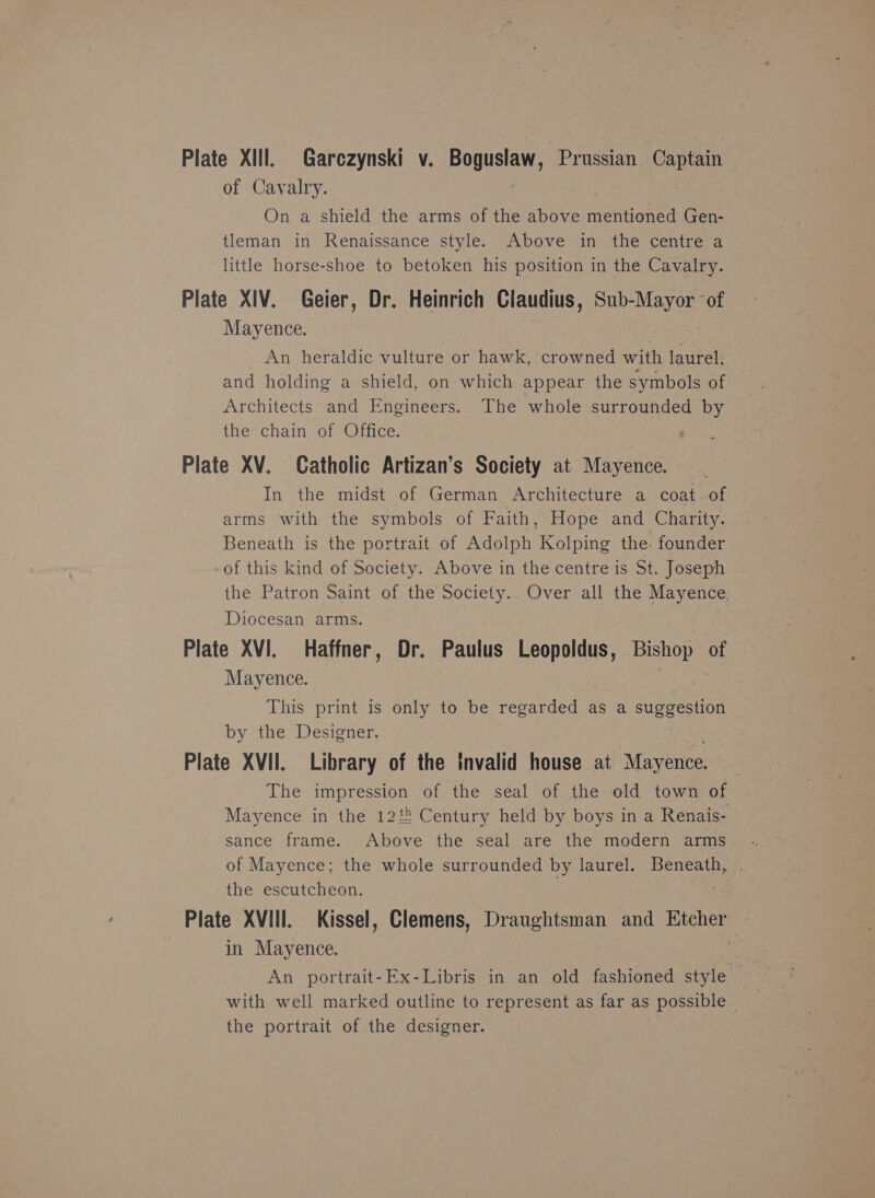 Plate XIll. Garczynski v. Boguslaw, Prussian — Captain of Cavalry. On a shield the arms of the above mentioned Gen- tleman in Renaissance style. Above in the centre a little horse-shoe to betoken his position in the Cavalry. Plate XIV. Geier, Dr. Heinrich Claudius, Sub-Mayor ‘of Mayence. _ An heraldic vulture or hawk, crowned matt laurel. and holding a shield, on which appear the symbols of Architects and Engineers. The whole surrounded by the chain of Office. ‘ Plate XV. Catholic Artizan’s Society at Mayence. In the midst of German Architecture a coat of arms with the symbols of Faith, Hope and Charity. Beneath is the portrait of Adolph Kolping the. founder of this kind of Society. Above in the centre is St. Joseph the Patron Saint of the Society.. Over all the Mayence. Diocesan arms. Plate XVI. Haffner, Dr. Paulus Leopoldus, Bishop of Mayence. 3 This print is only to be regarded as a Super SHOn by the Designer. Plate XVII. Library of the invalid house at Mayence. The impression of the seal of the old town of Mayence in the 128 Century held by boys in a Renais- sance frame. Above the seal are the modern arms of Mayence; the whole surrounded by laurel. Beneath, the escutcheon. 3 Plate XVIII. Kissel, Clemens, Draughtsman and Etcher — in Mayence. He An portrait-Ex-Libris in an old fashioned style with well marked outline to represent as far as possible ~ the portrait of the designer.