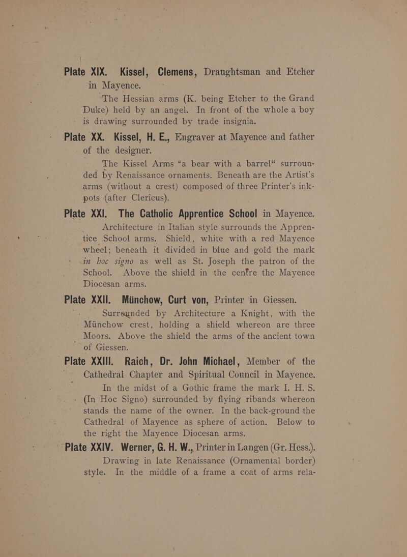 { Plate XIX. Kissel, Clemens, Draughtsman and Etcher in Mayence. ‘The Hessian arms (K. being Etcher to the Grand Duke) held by an angel. In front of the whole a boy is drawing surrounded by trade insignia. Plate XX. Kissel, H. E., Engraver at ne and father of the deaietien The Kissel Arms “a bear with a barrel“ surroun- ded by Renaissance ornaments. Beneath are the Artist’s arms (without a crest) composed of three Printer’s ink- pots (after Clericus). Plate XXI, The Catholic Apprentice School in Mayence. Architecture in Italian style surrounds the Appren- tice School arms. Shield, white with a red Mayence wheel; beneath it aided in blue and gold the mark in hoc signo as well as St. Joseph the patron of the School. Above the shield in the cenfre the Mayence Diocesan arms. Plate XXII. Minchow, Curt von, Printer in Giessen. | Surreunded by Architecture a Knight, with the Miunchow crest, holding a shield whereon are three Moors. Above the shield the arms of the ancient town of Giessen. Plate XXIII. Raich, Dr. John Michael, Member of the Cathedral Chapter and Spiritual Council in Mayence. In?aher midst of-as Gothic irameé, the mark I. H.'S. (In Hoc Signo) surrounded by flying ribands whereon stands the name of the owner. In the back-ground the Cathedral of Mayence as sphere of action. Below to the right the Mayence Diocesan arms. Plate XXIV. Werner, G. H. W., Printer in Langen (Gr. Hess.). Drawing in late Renaissance (Ornamental border) style. In the middle of a frame a coat of arms rela-