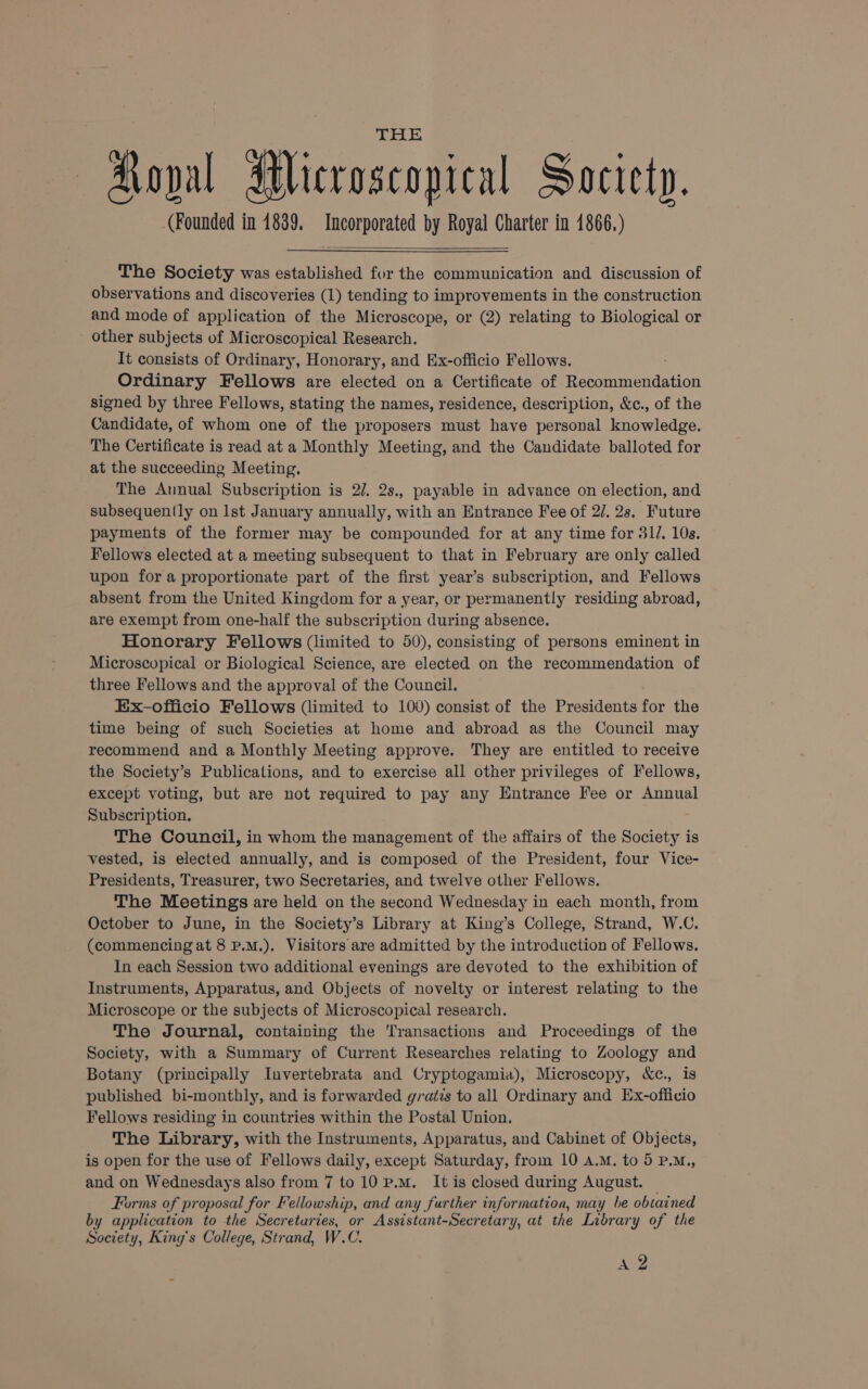 Koval Microscopical Society. (Founded in 1839. Incorporated by Royal Charter in 1866.) The Society was established for the communication and discussion of observations and discoveries (1) tending to improvements in the construction and mode of application of the Microscope, or (2) relating to Biological or other subjects of Microscopical Research. It consists of Ordinary, Honorary, and Ex-officio Fellows. Ordinary Fellows are elected on a Certificate of Recommendation signed by three Fellows, stating the names, residence, description, &amp;c., of the Candidate, of whom one of the proposers must have personal knowledge. The Certificate is read at a Monthly Meeting, and the Candidate balloted for at the succeeding Meeting. The Annual Subscription is 2/. 2s., payable in advance on election, and subsequently on Ist January annually, with an Entrance Fee of 2/. 2s. Future payments of the former may be compounded for at any time for 31. 10s. Fellows elected at a meeting subsequent to that in February are only called upon fora proportionate part of the first year’s subscription, and Fellows absent from the United Kingdom for a year, or permanently residing abroad, are exempt from one-half the subscription during absence. Honorary Fellows (limited to 50), consisting of persons eminent in Microscopical or Biological Science, are elected on the recommendation of three Fellows and the approval of the Council. Ex-officio Fellows (limited to 100) consist of the Presidents for the time being of such Societies at home and abroad as the Council may recommend and a Monthly Meeting approve. They are entitled to receive the Society’s Publications, and to exercise all other privileges of Fellows, except voting, but are not required to pay any Entrance Fee or Annual Subscription. The Council, in whom the management of the affairs of the Society is vested, is elected annually, and is composed of the President, four Vice- Presidents, Treasurer, two Secretaries, and twelve other Fellows. The Meetings are held on the second Wednesday in each month, from October to June, in the Society’s Library at King’s College, Strand, W.C. (commencing at 8 P.M.), Visitors are admitted by the introduction of Fellows. In each Session two additional evenings are devoted to the exhibition of Instruments, Apparatus, and Objects of novelty or interest relating to the Microscope or the subjects of Microscopical research. The Journal, containing the Transactions and Proceedings of the Society, with a Summary of Current Researches relating to Zoology and Botany (principally Invertebrata and Cryptogamia), Microscopy, &amp;c., is published bi-monthly, and is forwarded gratis to all Ordinary and Ex-ofiicio Fellows residing in countries within the Postal Union. The Library, with the Instruments, Apparatus, and Cabinet of Objects, is open for the use of Fellows daily, except Saturday, from 10 A.M. to 5 P.M., and on Wednesdays also from 7 to10 p.m. It is closed during August. Forms of proposal for Fellowship, and any further information, may be obtained by application to the Secreturies, or Assistant-Secretary, at the Library of the Society, King’s College, Strand, W.C. Ac?