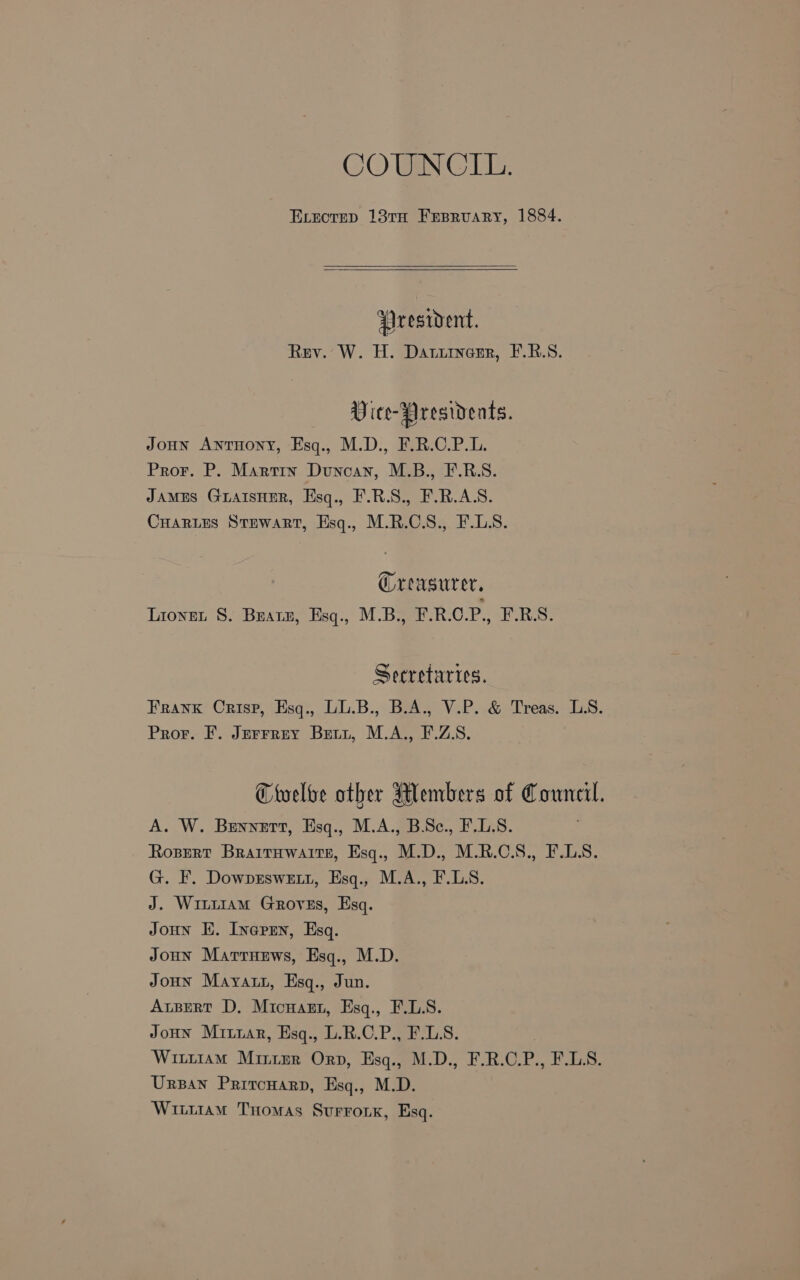 COUNCIL. ELecrep 13TH Frpruary, 1884. President. Rev. W. H. Darirenr, F.R.S. Vice-Presidents. Joun Anruony, Esq., M.D., F.R.C.P.L. Pror. P. Martin Duncan, M.B., F.R.S. JAMES GLAISHER, Esq., F.R.S., F.R.AS. CHarLes Stewart, Hsq., M.R.C.S., F.LS. Orewsurer, Lionet S. Bratz, Esq., M.B., F.R.C.P., F.R.S. Secretaries. Frank Crisp, Esq., LL.B., B.A., V.P. &amp; Treas. LS. Pror. F. Jurrrey Brriyt, M.A., F.Z.S. Ctelve other Members of Council. A. W. Bennett, Esq., M.A., B.Sc., F.L.S. Rosert Braitawaits, Esq., M.D., M.R.O.S., F.LS. G. F. DowpEswett, Esq., M.A., F.L.S. J. Wititam Groves, Esq. Joun Ki. Iversen, Esq. Joun Marrnews, Esq., M.D. JoHn Mayatn, Esq., Jun. Apert D, Micnazn, Esq., F.L.S. JoHN Mitrar, Esq., L.R.C.P., F.LS. : Witrt1am Mirimr Orp, Esq., M.D., F.R.C.P., F.L.S. Urzan Pritcnarp, Esq., M.D. Wittiam THomas Surronk, Esq.