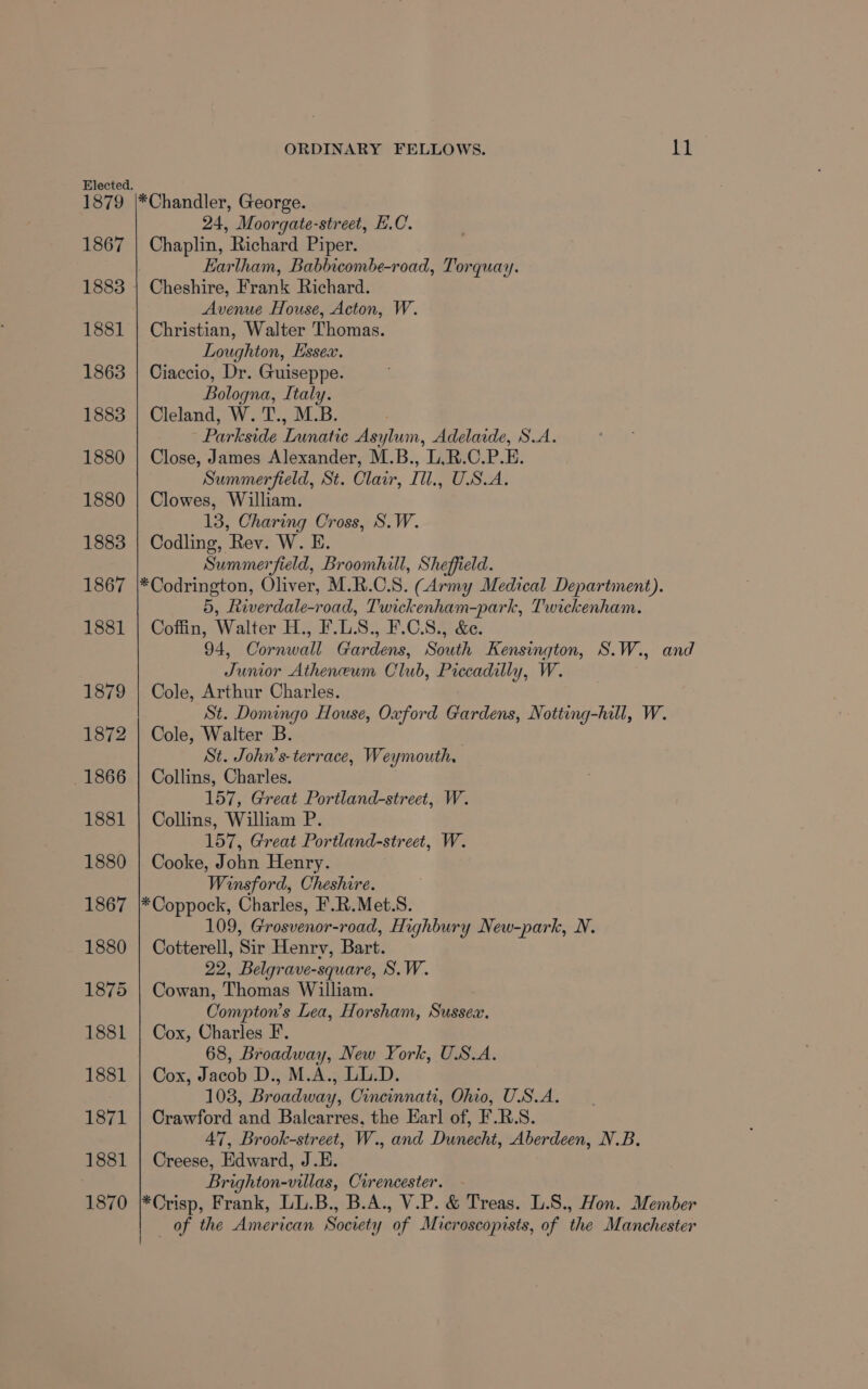 1879 1867 1881 1863 1883 1880 1880 1883 1867 1881 ORDINARY FELLOWS. ll 24, Moorgate-street, E.C. Chaplin, Richard Piper. Earlham, Babbicombe-road, Torquay. Cheshire, Frank Richard. Avenue House, Acton, W. Christian, Walter Thomas. Loughton, Essex. Ciaccio, Dr. Guiseppe. Bologna, Italy. Cleland, W. T., M.B. Parkside Lunatic Asylum, Adelaide, S.A. Close, James Alexander, M.B., L,R.C.P.E. Summerfield, St. Clair, Ill., USA, Clowes, William. 13, Charing Cross, S.W. Codling, Rev. W. E. Summerfield, Broomhill, Sheffield. *Codrington, Oliver, M.R.C.S. (Army Medical Department). 5, Ltwerdale-road, Twickenham-park, Twickenham. Coffin, Walter H., F.L.S., F.C.S., &amp;e. 94, Cornwall Gardens, South Kensington, S.W., and Junior Atheneum Club, Piccadilly, W. Cole, Arthur Charles. St. Domingo House, Oxford Gardens, Notting-hill, W. Cole, Walter B. St. John’s- terrace, Weymouth, Collins, Charles. 157, Great Portland-street, W. Collins, William P. 157, Great Portland-street, W. Cooke, John Henry. Winsford, Cheshire. *Coppock, Charles, F.R.Met.S. 109, Grosvenor-road, Highbury New-park, N. Cotterell, Sir Henrv, Bart. 22, Belgrave-square, S.W. Cowan, Thomas William. Compton’s Lea, Horsham, Sussex. Cox, Charles F. 68, Broadway, New York, U.S.A. Cox, Jacob D., M.A., LL.D. 103, Broadway, Cincinnati, Ohio, U.S.A. Crawford and Balcarres, the Earl of, F.R.S. 47, Brook-street, W., and Dunecht, Aberdeen, N.B. Creese, Edward, J.E. Brighton-villas, Cirencester. *Crisp, Frank, LL.B., B.A., V.P. &amp; Treas. L.S., Hon. Member of the American Society of Microscopists, of the Manchester