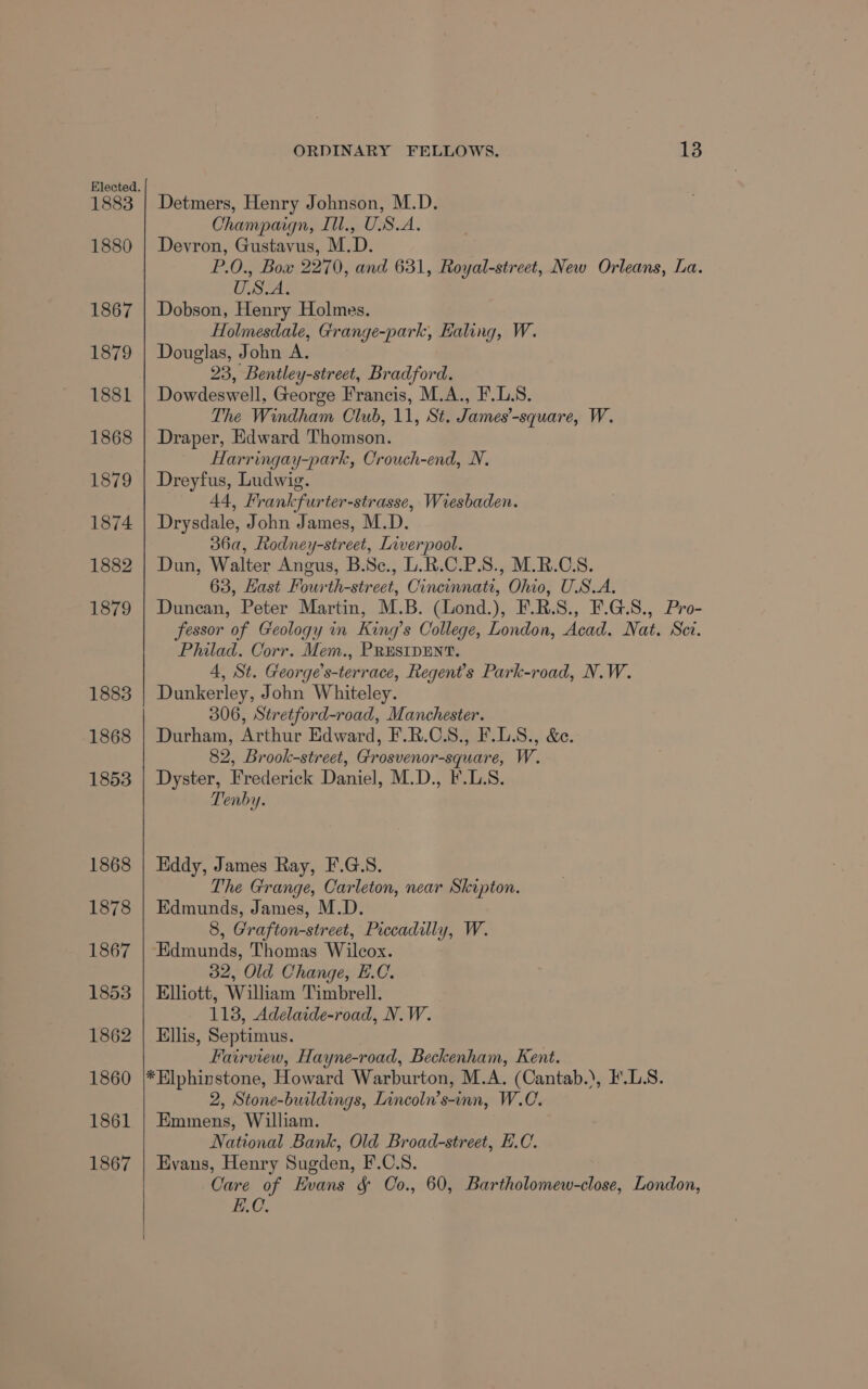 1883 1880 1867 1879 1881 1868 18/9 1874 1882 1879 1883 1868 1853 1868 1878 1867 1853 1862 1860 1861 1867 ORDINARY FELLOWS. 13 Detmers, Henry Johnson, M.D. Champaign, Ill., USA. Devron, Gustavus, M.D. P.0., Bow 2270, and 631, Royal-street, New Orleans, La. ONES Dobson, Henry Holmes. Holmesdale, Grange-park, Ealing, W. Douglas, John A. 23, Bentley-street, Bradford. Dowdeswell, George Francis, M.A., F.L.S. The Windham Club, 11, St. James’-square, W. Draper, Edward Thomson. Harringay-park, Crouch-end, N. Dreyfus, Ludwig. 44, Frankfurter-strasse, Wiesbaden. Drysdale, John James, M.D. 36a, Rodney-street, Liverpool. Dun, Walter Angus, B.Sc., L.R.C.P.S., M.R.C.S. 63, Hast Fourth-street, Cincinnati, Ohio, U.S.A. Duncan, Peter Martin, M.B. (Lond.), F.R.S., F.G.S., Pro- fessor of Geology in King’s College, London, Acad. Nat. Sct. Philad. Corr. Mem., PRESIDENT. 4, St. George’s-terrace, Regent's Park-road, N.W. Dunkerley, John Whiteley. 306, Stretford-road, Manchester. Durham, Arthur Edward, F.R.CS., F.L.S., &amp;e. 82, Brook-street, Grosvenor-square, W. Dyster, Frederick Daniel, M.D., F'.L.8. Tenby. Eddy, James Ray, F.G.S. The Grange, Carleton, near Skipton. Edmunds, James, M.D. 8, Grafton-street, Piccadilly, W. ‘Edmunds, Thomas Wilcox. 32, Old Change, E.C. Elliott, William Timbrell. 113, Adelaide-road, N.W. Ellis, Septimus. Fairview, Hayne-road, Beckenham, Kent. *Elphinstone, Howard Warburton, M.A. (Cantab.), F'.LS. 2, Stone-buildings, Lincoln’s-inn, W.C. Emmens, William. National Bank, Old Broad-street, E.C. Evans, Henry Sugden, F.C.S. Care of Evans &amp; Oo., 60, Bartholomew-close, London, E.C.