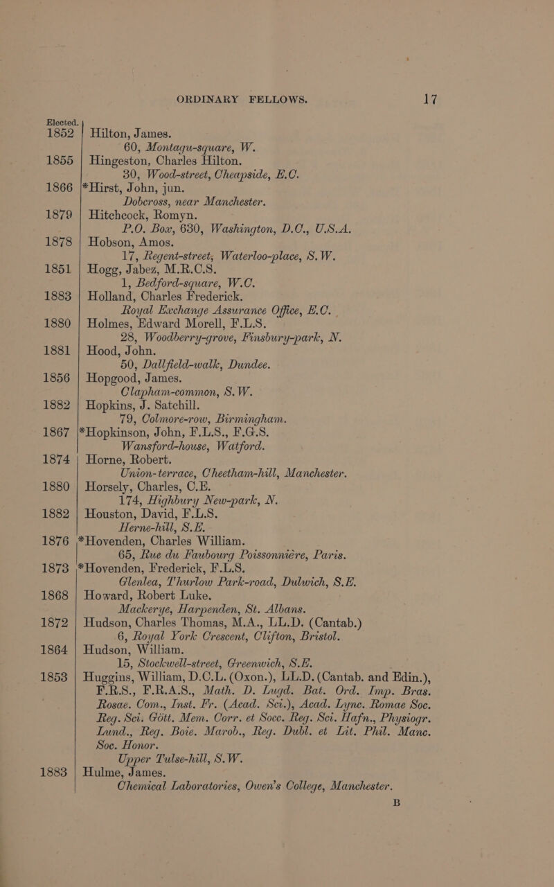 1852 1855 1866 1879 1883 ORDINARY FELLOWS. 17 Hilton, James. 60, Montagu-square, W. Hingeston, Charles Hilton. 30, Wood-street, Cheapside, E.C. *Hirst, John, jun. Dobcross, near Manchester. Hitchcock, Romyn. P.O. Box, 630, Washington, D.C., U.S.A. Hobson, Amos. 17, Regent-street; Waterloo-place, S.W. Hogg, Jabez, M.R.CS. 1, Bedford-square, W.C. Holland, Charles Frederick. Royal Exchange Assurance Office, E.C. Holmes, Edward Morell, F.L.S. 28, Woodberry-grove, Finsbury-park, N. Hood, John. 50, Dallfield-walk, Dundee. Hopgood, James. Clapham-common, S.W. Hopkins, J. Satchill. 79, Colmore-row, Birmingham. *Hopkinson, John, F.L.S., F.G.S. Wansford-house, Watford. Horne, Robert. Union-terrace, Cheetham-hill, Manchester. Horsely, Charles, C.E. 174, Highbury New-park, N. Houston, David, F.L.S. Herne-hill, SE. *Hovenden, Charles William. 65, Ftue du Faubourg Powssonnere, Paris. *Hovenden, Frederick, F.L.S. Glenlea, Thurlow Park-road, Dulwich, S.E. Howard, Robert Luke. Mackerye, Harpenden, St. Albans. Hudson, Charles Thomas, M.A., LL.D. (Cantab.) 6, Royal York Crescent, Clifton, Bristol. Hudson, William. 15, Stockwell-street, Greenwich, S.E. Huggins, William, D.C.L.(Oxon.), LL.D. (Cantab. and Edin.), F.RS., F.R.A.S., Math. D. Lugd. Bat. Ord. Imp. Bras. Rosae. Com., Inst. Fr. (Acad. Sci.), Acad. Lyne. Romae Soc. Reg. Sci. Gott. Mem. Corr. et Soce. Reg. Scr. Hafn., Physiogr. Iund., Reg. Bote. Marob., Reg. Dubl. et Int. Phil. Mane. Soc. Honor. Upper Tulse-hill, S.W. Hulme, James. Chemical Laboratories, Owen’s College, Manchester. B