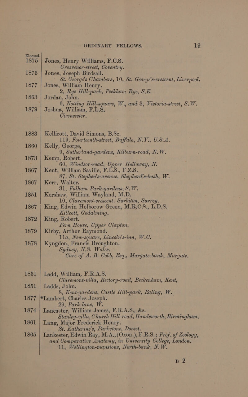 1875 Jones, Henry Williams, F.C.S. Grosvenor-street, Coventry. Jones, Joseph Birdsall. — St. Georges Chambers, 10, St. George’s-crescent, Liverpool. Jones, William Henry. 2, Rye Hill-park, Peckham Rye, S.E. Jordan, John. 6, Notting Hill-square, W., and 3, Victoria-street, S.W. Joshua, William, F.L.S. Cirencester. Kellicott, David Simons, B.Sc. 119, Fourteenth-street, Buffalo, N.Y., U.S.A. Kelly, George, 9, Sutherland-gardens, Kilburn-road, N.W. Kemp, Robert. 60, Windsor-road, Upper Holloway, N. Kent, William Saville, F.L.S., F.Z.S. 87, St. Stephen’s-avenue, Shepherd’s-bush, W. Kerr, Walter. 31, Fulham Park-gardens, S.W. Kershaw, William Wayland, M.D. 10, Claremont-crescent. Surbiton, Surrey. King, Edwin Holborow Green, M.R.C.S., L.D.S. Killcott, Godalming. King, Robert. Fern House, Upper Clapton. Kirby, Arthur Raymond. lla, New-square, Lincoln’s-inn, W.C. Kyngdon, Francis Broughton. Sydney, N.S. Wales. Care of A. B. Cobb, Esq,, Margate-bank, Margate. Ladd,.William, F.R.A.S. Claremont-villa, Rectory-road, Beckenham, Kent, Ladds, John. 8, Kent-gardens, Castle Hill-park, Ealing, W. *Lambert, Charles Joseph. 29, Park-lane, W. Lancaster, William James, F.R.A.S., &amp;e. Stanley-villa, Church Hill-road, Handsworth, Birmingham, Lang, Major Frederick Henry. St. Katherine’s, Parkstone, Dorset. . Lankester, Edwin Ray, M.A.,(Oxon.), F.R.S.; Prof. of Zoology, and Comparative Anatomy, in University College, London. 11, Wellington-mansions, North-bank, N. W. B 2