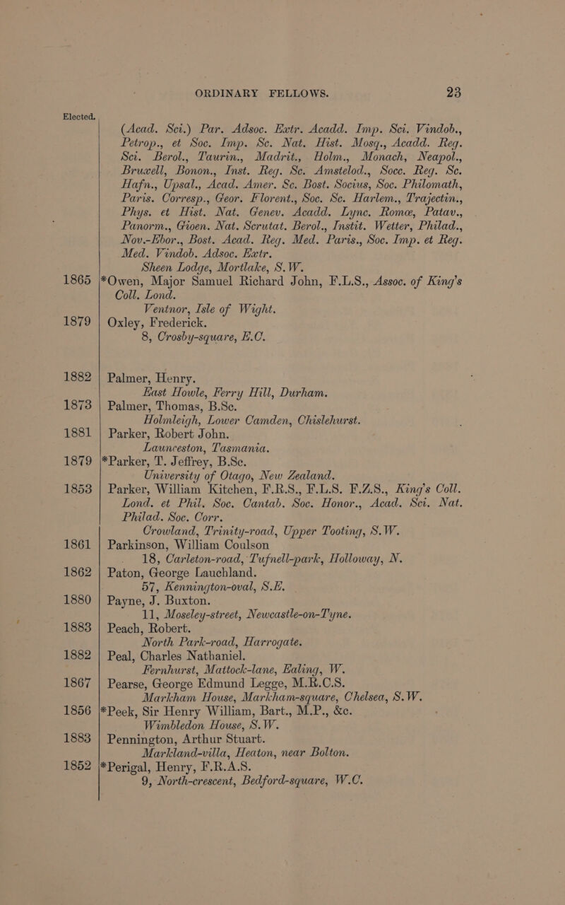 1865 1879 1873 1881 1879 1853 1861 1862 1880 1883 1882 1867 1856 1883 1852 ORDINARY FELLOWS. 23 (Acad. Scr.) Par. Adsoc. Extr. Acadd. Imp. Scr. Vindob., Petrop., et Soc. Imp. Sc. Nat. Hist. Mosq., Acadd. Reg. Sei. Berol., Taurin., Madrit.,. Holm., Monach, Neapol., Bruwell, Bonon., Inst. Reg. Sc. Amstelod., Soce. Reg. Se. Hafn., Upsal., Acad. Amer. Sc. Bost. Socius, Soc. Philomath, Paris. Corresp., Geor. Florent., Soc. Sc. Harlem., Trajectin., Phys. et Hist. Nat. Genev. Acadd. Lync. Rome, Patav., Panorm., Groen. Nat. Scrutat. Berol., Instit. Wetter, Philad., Nov.-Ebor., Bost. Acad. Reg. Med. Paris., Soc. Imp. et Reg. Med. Vindob. Adsoc. Extr. Sheen Lodge, Mortlake, S.W. *Owen, Major Samuel Richard John, F.LS., Assoc. of King’s Coll. Lond. Ventnor, Isle of Wight. Oxley, Frederick. 8, Crosby-square, EL.C. Palmer, Henry. East Howle, Ferry Hill, Durham. Palmer, Thomas, B.Sc. Holmleigh, Lower Camden, Chislehurst. Parker, Robert John. Launceston, Tasmania. *Parker, T. Jeffrey, B.Sc. University of Otago, New Zealand. Parker, William Kitchen, F.R.S., F.L.S. F.Z.8., King’s Coll. Lond. et Phil. Soc. Cantab. Soc. Honor., Acad. Sci. Nat. Philad. Soe. Corr. Crowland, Trinity-road, Upper Tooting, S.W. Parkinson, William Coulson . 18, Carleton-road, Tufnell-park, Holloway, N. Paton, George Lauchland. 57, Kennington-oval, S.E. Payne, J. Buxton. 11, Moseley-street, Newcastle-on-Tyne. Peach, Robert. North Park-road, Harrogate. Peal, Charles Nathaniel. Fernhurst, Mattock-lane, Ealing, W. Pearse, George Edmund Legge, M.K.C.S. Markham House, Markham-square, Chelsea, S.W. *Peek, Sir Henry William, Bart., M.P., &amp;c. . Wimbledon House, S.W. Pennington, Arthur Stuart. Markland-villa, Heaton, near Bolton. *Perigal, Henry, F.R.A.S. 9, North-crescent, Bedford-square, W.C.