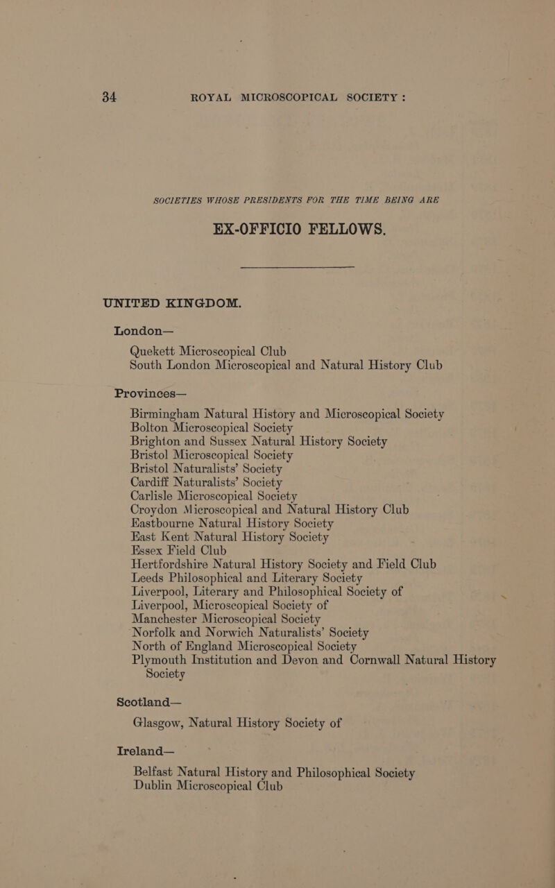 SOCIETIES WHOSE PRESIDENTS FOR THE TIME BEING ARE EX-OFFICIO FELLOWS. UNITED KINGDOM. London— Quekett Microscopical Club South London Microscopical and Natural History Club Provinces— Birmingham Natural History and Microscopical Society Bolton Microscopical Society Brighton and Sussex Natural History Society Bristol Microscopical Society Bristol Naturalists’ Society Cardiff Naturalists’ Society Carlisle Microscopical Society Croydon Microscopical and Natural History Club Eastbourne Natural History Society East Kent Natural History Society Essex Field Club Hertfordshire Natural History Society and Field Club Leeds Philosophical and Literary Society Liverpool, Literary and Philosophical Society of Liverpool, Microscopical Society of Manchester Microscopical Society Norfolk and Norwich Naturalists’ Society North of England Microscopical Society Plymouth Institution and Devon and Cornwall Natural History Society Scotland— Glasgow, Natural History Society of Ireland— — Belfast Natural History and Philosophical Society Dublin Microscopical Club
