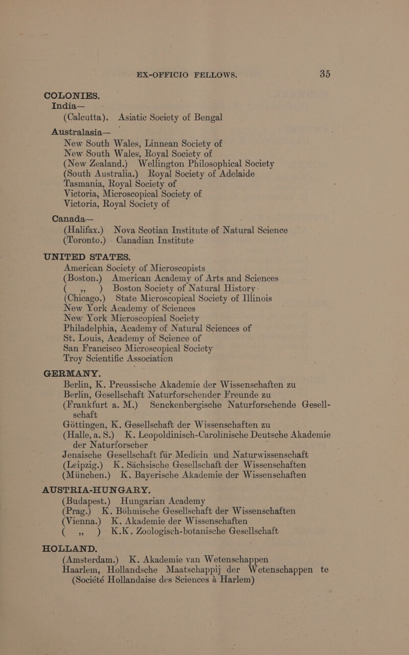 COLONIES. India— (Calcutta). Asiatic Society of Bengal Australasia— New South Wales, Linnean Society of New South Wales, Royal Society of (New Zealand.) Wellington Philosophical Society (South Australia.) Royal Society of Adelaide Tasmania, Royal Society of Victoria, Microscopical Society of Victoria, Royal Society of Canada— (Halifax.) Nova Scotian Institute of Natural Science (Toronto.) - Canadian Institute UNITED STATES. American Society of Microscopists (Boston.) American Academy of Arts and Sciences ( 4, ) Boston Society of Natural History (Chicago.) State Microscopical Society of Ilinois New York Academy of Sciences New York Microscopical Society Philadelphia, Academy of Natural Sciences of St. Louis, Academy of Science of San Francisco Microscopical Society Troy Scientific Association GERMANY. Berlin, K. Preussische Akademie der Wissenschaften zu Berlin, Gesellschaft Naturforschender Freunde zu (Frankfurt a. M.) Senckenbergische Naturforschende Gesell- schaft Gottingen, K. Gesellschaft der Wissenschaften zu (Halle,a.8.) K. Leopoldinisch-Carolinische Deutsche Akademie der Naturforscher ) Jenaische Gesellschaft fiir Medicin -und Naturwissenschaft (Leipzig.) K. Sichsische Gesellschaft der Wissenschaften (Miinchen.) K. Bayerische Akademie der Wissenschaften AUSTRIA-HUNGARY. (Budapest.) Hungarian Academy (Prag.) K. Bohmische Gesellschaft der Wissenschaften (Vienna.) K. Akademie der Wissenschaften ( , ) K.K. Zoologisch-botanische Gesellschaft HOLLAND. (Amsterdam.) K. Akademie van Wetenschappen Haarlem, Hollandsche Maatschappij der Wetenschappen te (Société Hollandaise des Sciences 4 Harlem)
