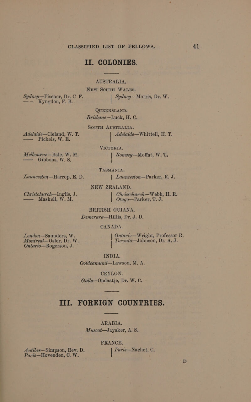 II. COLONIES. AUSTRALIA. NEw SourH WALES. Sydney—Fischer, Dr. C F. Sydney-- Morris, Dr. W. —— Kyngdon, F. B. QUEENSLAND. SoutH AUSTRALIA. Adelaide—Cleland, W. T. Adelaide—Whittell, H. T. — Pickels, W. E. VICTORIA. Melbourne—Bale, W. M. | Romsey—Mofiat, W. T. — Gibbons, W.S. TASMANIA. Launceston —Harrop, E. D. | Launceston—Parker, R. J. NEW ZEALAND. Christchurch—Inglis, J. Christchurch—W ebb, H. R. —— Maskell, W. M. Otago—Parker, T. J. BRITISH GUIANA. Demerara—Hillis, Dr. J. D. CANADA. London—Saunders, W. Ontario—Wright, Professor R. Montreal—Osler, Dr. W. Toronto—Johnson, Dr. A. J. Ontario—Rogerson, J. | INDIA. Ootdcamund—Lawson, M. A. CEYLON. Galle—Ondaatje, Dr. W. C. Ill. FOREIGN COUNTRIES. ARABIA. Muscat—Jayaker, A. 8. FRANCE. Antibes— Simpson, Rev. D. Paris—Nachet, C. Paris—Hovenden, C. W.