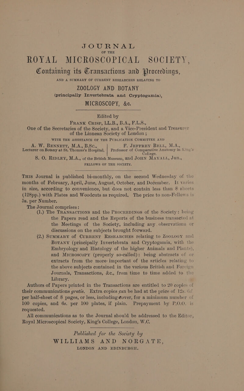 SOURNAL OF THE ROYAL MICROSCOPICAL SOCIETY, Contaming its Gransactions and Proceedings, AND A SUMMARY OF CURRENT RESEARCHES RELATING TO ZOOLOGY AND BOTANY | (principally Invertebrata and Cryptogamia), MICROSCOPY, &amp;c. Edited by FRANK Crisp, LL.B., B.A., F.L.S., One of the Secretaries of the Society, and a Vice-President and Treasurer of the Linnean Society of London ; WITH THE ASSISTANCE OF THE PUBLICATION COMMITTEE AND A. W. BENNETT, M.A., B.Sc., F, JEFFREY BEL1, M.A., _ Lecturer on Botany at St. Thomas’s Hospital, | Professor of Comparative Anatomy in King’s Coliege. S. O. RipLeEy, M.A., of the British Museum, and JOHN MAYALL, Juu,, FELLOWS OF THE SOCIETY. THis Journal is published bi-monthly, on the second Wednesday of tlie months of February, April, June, August, October, and December. It varies in size, according to convenience, but does not contain less than 8 sheets (128pp.) with Plates and Woodcuts as required, The price to non-Fellows !s 5s. per Number. The Journal comprises: : (1.) The TRANSACTIONS and the PROCEEDINGS of the Society: being the Papers read and the Reports of the business transacted at the Meetings of the Society, including any observations or discussions on the subjects brought forward. (2.) SUMMARY of CURRENT RESEARCHES relating to ZOOLOGY and Botany (principally Invertebrata and Cryptogamia, with the Embryology and Histology of the higher Animals and Plants), and Microscopy (properly so-called): being abstracts of or extracts from the more- important of the articles relating to the above subjects contained in the various British and Foreign Journals, Transactions, &amp;c., from time to time added to the Library. Authors of Papers printed in the Transactions are entitled to 20 copies of their communications gratis. Extra copies can be had at the price of 12s. 6d per half-sheet of 8 pages, or less, including over, for a minimum number of 100 copies, and 6s. per 100 plates, if plain. Prepayment by P.0.0, is requested. All communications as to the Journal should be addressed to the Editor, Royal Microscopical Society, King’s College, London, W.C. Published for the Society by WILLIAMS AND NORGATE, LONDON AND EDINBURGH,