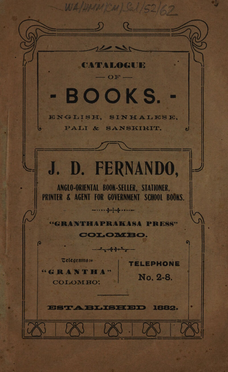 WAY Base uy) Ct/s2/67 ee CATALOGUE ‘ = BOOKS.- ENGLISH, SINHALES H, PALI &amp; ‘SANSKIRIT. d —— Sees 7 D. FERNANDO, | ANGLO-ORIENTAL BOOK -SELLER, STATIONER, a PRINTER &amp; AGENT FOR GOVERNMENT th BOOKS. ae oe Gerfieke oo eee Ee (7 _ “GRANTHAPRAKASA PRESS” Be fe: | COLOMBO. es | se e | 3 Se ee i . | bei page . Telegrams:= 7% TELEPHONE ere “GRANTHA” No, 2-8 ‘ COLOMBO: oh oe e a. si ’ 9 * ro, Nags te mab dae * Ba fee wae