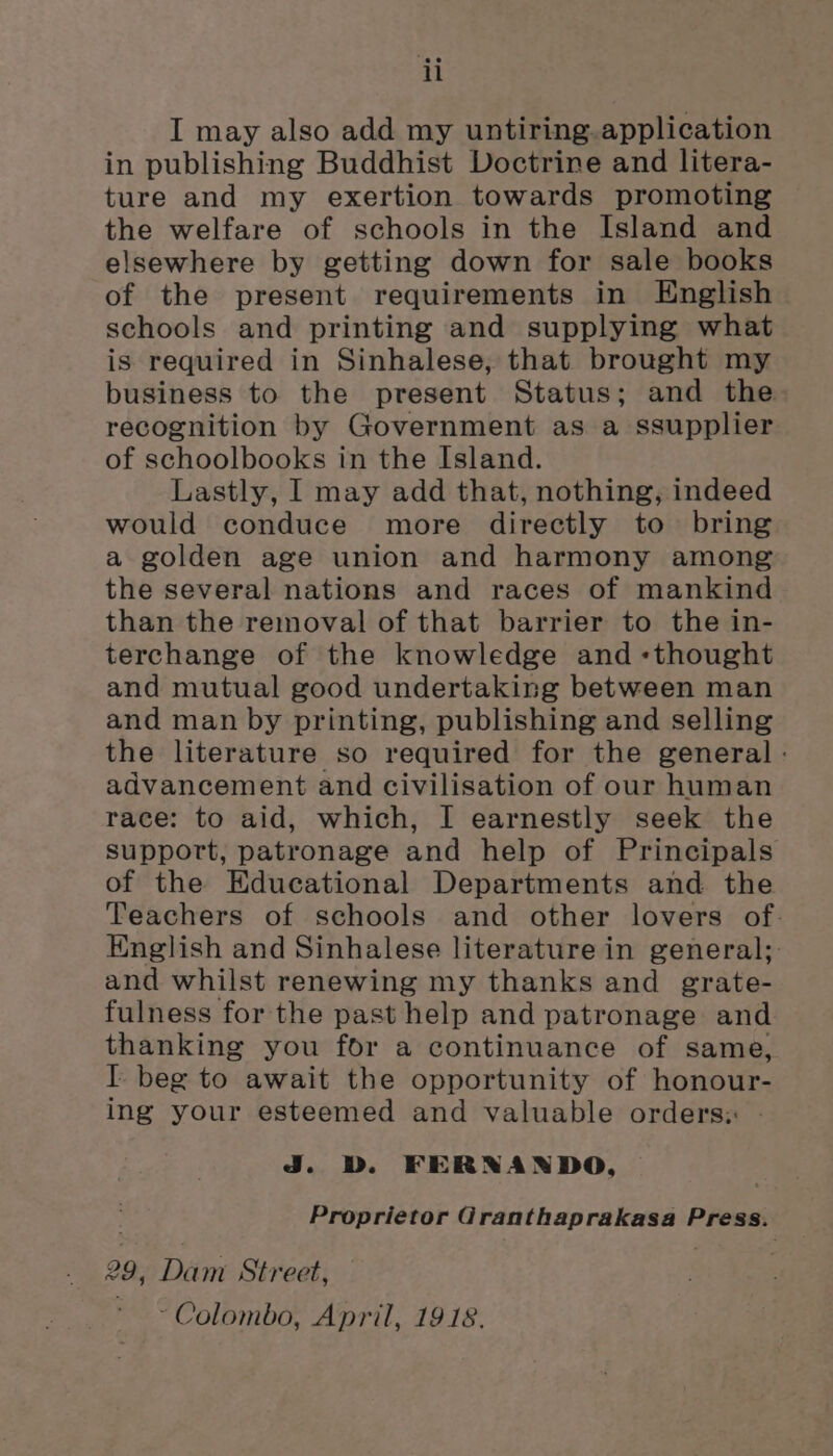 ii I may also add my untiring. application in publishing Buddhist Doctrine and litera- ture and my exertion towards promoting the welfare of schools in the Island and elsewhere by getting down for sale books of the present requirements in English schools and printing and supplying what is required in Sinhalese, that brought my business to the present Status; and the recognition by Government as a ssupplier of schoolbooks in the Island. Lastly, I may add that, nothing, indeed would conduce more directly to bring a golden age union and harmony among the several nations and races of mankind than the removal of that barrier to the in- terchange of the knowledge and «thought and mutual good undertaking between man and man by printing, publishing and selling the literature so required for the general - advancement and civilisation of our human race: to aid, which, I earnestly seek the support, patronage and help of Principals of the Educational Departments and the Teachers of schools and other lovers of. English and Sinhalese literature in general; and whilst renewing my thanks and grate- fulness for the past help and patronage and thanking you for a continuance of same, IT beg to await the opportunity of honour- ing your esteemed and valuable orders: Jj. D. FERNANDO, Proprietor i Scare be Ady gin ove Press. 29, ihe Street, “Colombo, April, 1918.