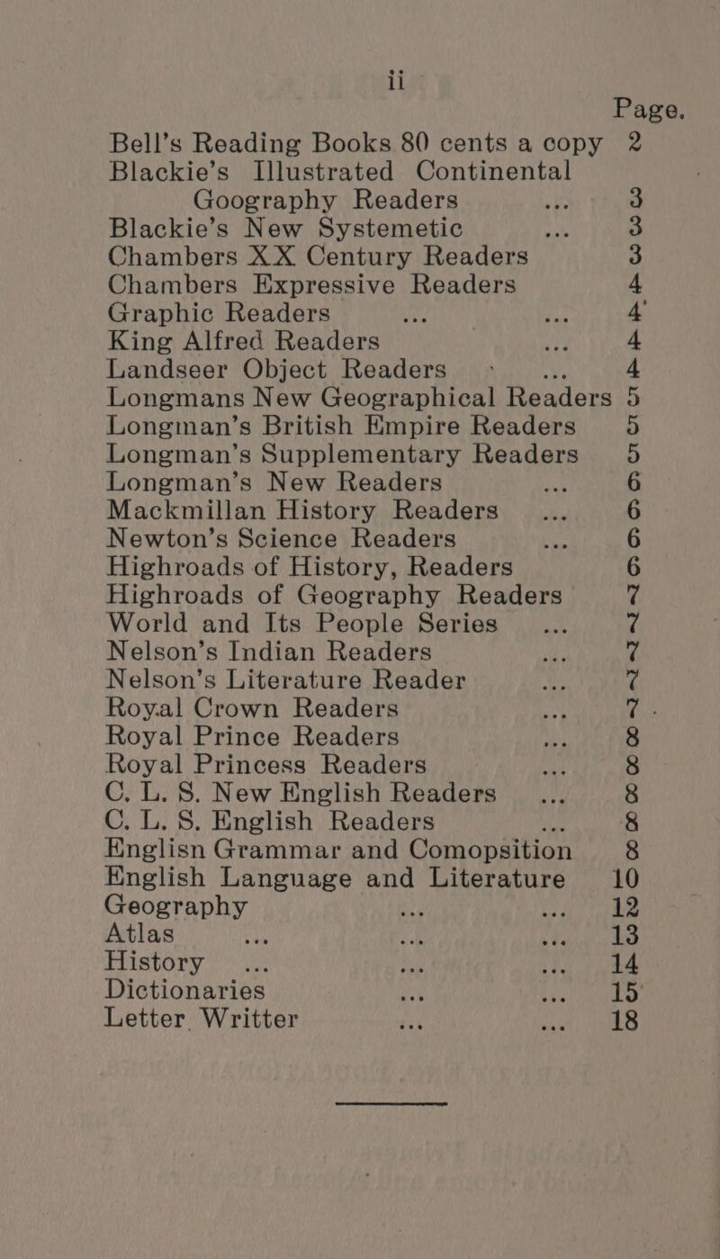 Page. Bell’s Reading Books 80 cents a copy 2 Blackie’s Illustrated Continental Goography Readers Blackie’s New Systemetic Chambers XX Century Readers Chambers Expressive Readers Graphic Readers King Alfred Readers Landseer Object Readers Longmans New Geographical Readers Longman’s British Empire Readers Longman’s Supplementary Readers Longman’s New Readers ; Mackmillan History Readers Newton’s Science Readers Highroads of History, Readers Highroads of Geography Readers World and Its People Series Nelson’s Indian Readers Nelson’s Literature Reader Roy.al Crown Readers Royal Prince Readers Royal Princess Readers C, L. 8. New English Readers C. L. S. English Readers Englisn Grammar and Comopsition Hnglish Language and Literature 10 00 CO 08 CO OO ME MEMT MENTOR ODD OH CUO CTE BRE COO OO Geography ) fe eae Atlas ae sak Neale *s | History ... ae cee fhe Dictionaries me Pe hy Letter Writter tik POR!