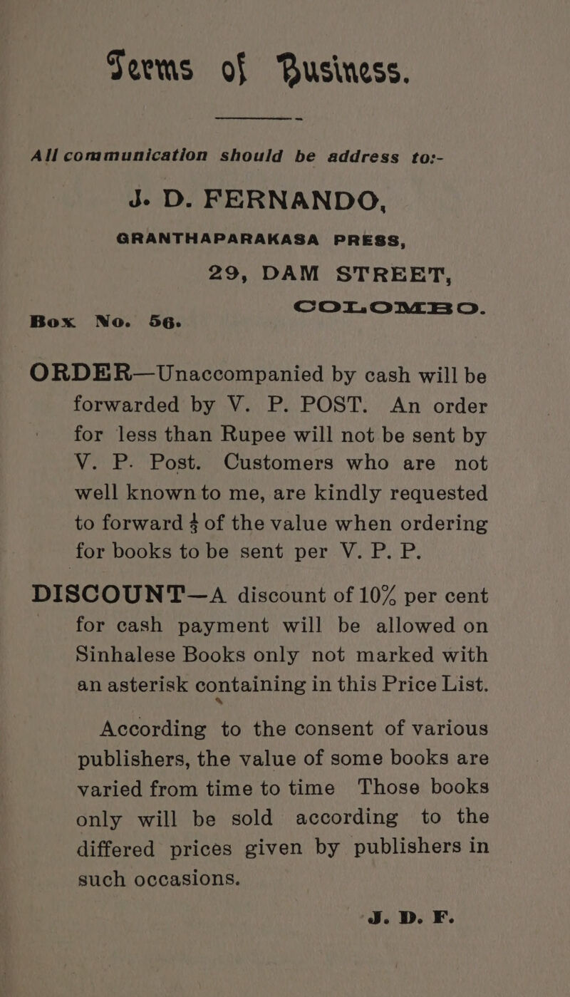 Seems of Business. All communication should be address to:- J- D. FERNANDO, GRANTHAPARAKASA PRESS, 29, DAM STREET, COLOnEBO. Box No. 56. ORDER— Unaccompanied by cash will be forwarded by V. P. POST. An order for less than Rupee will not be sent by V. P. Post. Customers who are not well known to me, are kindly requested to forward 4 of the value when ordering for books to be sent per V. P. P. DISCOUNT —A discount of 10% per cent for cash payment will be allowed on Sinhalese Books only not marked with an asterisk containing in this Price List. According to the consent of various publishers, the value of some books are varied from time to time Those books only will be sold according to the differed prices given by publishers in such occasions. J. D. F.