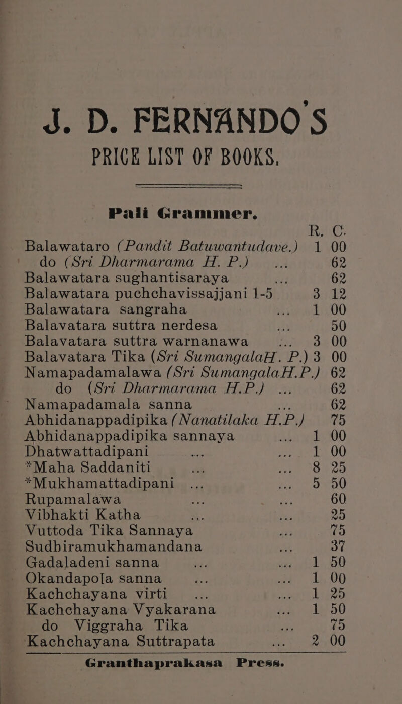 PRICK LIST OF BOOKS. Pali Grammer, Balawataro (Pandit Batuwantudave.) 1 do (Sri Dharmarama H. P.) Balawatara sughantisaraya jad Balawatara puchchavissajjani 1-5 3 Balawatara sangraha sett ry Balavatara suttra nerdesa ils Balavatara suttra warnanawa ss 3 Balavatara Tika (Sri SumangalaH. P) 2 Namapadamalawa (Sri SumangalaH. P.) do (Sri Dharmarama H.P.) Namapadamala sanna Abhidanappadipika (Nanatilaka H.P.) Abhidanappadipika sannaya Dhatwattadipani *Maha Saddaniti *Mukhamattadipani Rupamalawa Vibhakti Katha ¥ Vuttoda Tika Sannaya Sudbiramukhamandana Gadaladeni sanna Okandapola sanna Kachchayana virti : Kachchayana Vyakarana do Viggraha Tika Kachchayana Suttrapata Granthaprakasa Press. Gt CO Rb a co)