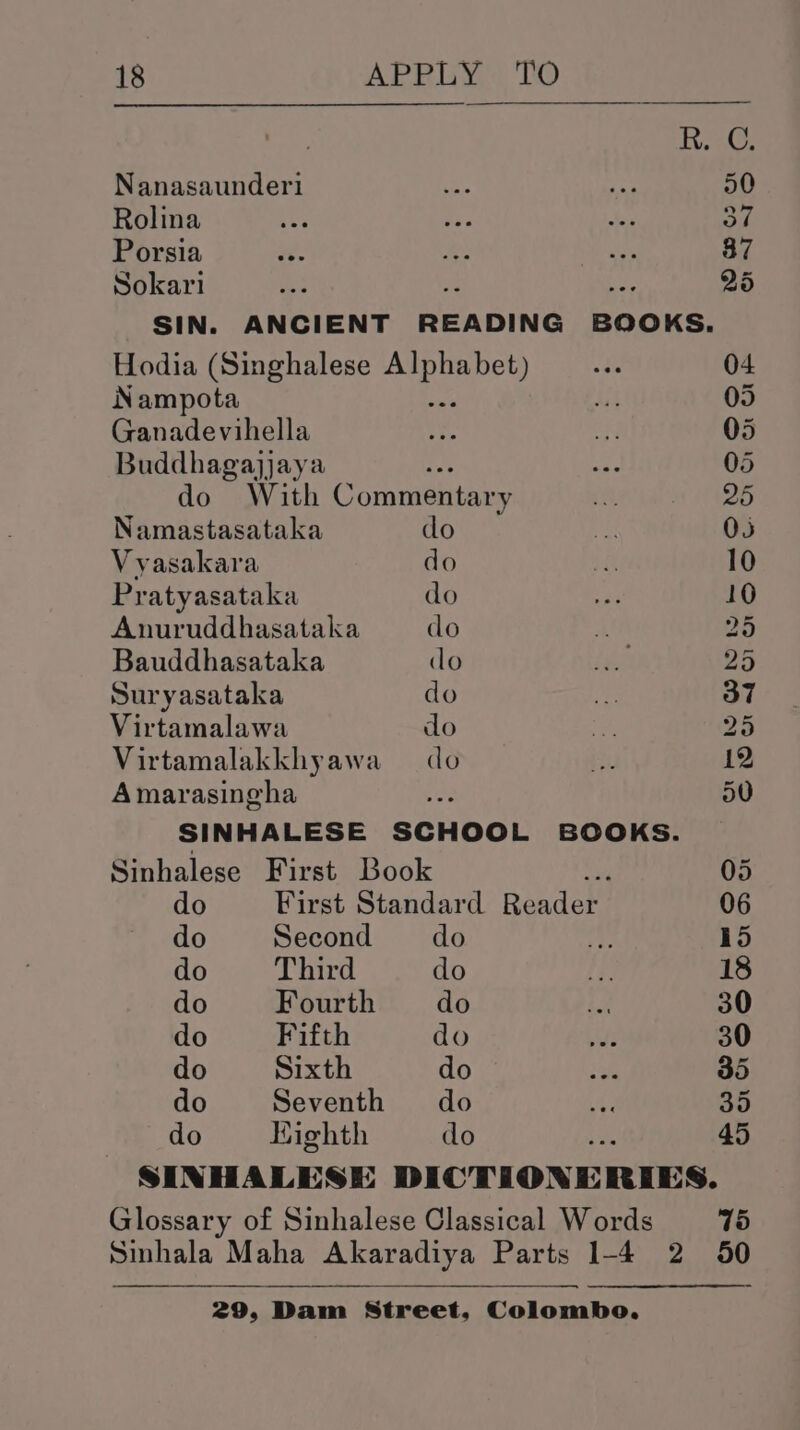 Teak Nanasaunder1 ce. os 50 Rolina AS Wea ty SA Porsia re ys hs 87 Sokari a x Au 25 SIN. ANCIENT READING BOOKS. Hodia (Singhalese a tee if 04 Nampota ai 05 Ganadevihella Ja ae 05 Buddhagajjaya : ae 05 do With Commentary if 20 Namastasataka clo at 05 Vyasakara do he 10 Pratyasataka do 3 10 Anuruddhasataka do Aen 25 Bauddhasataka do ty 25 Suryasataka do a 37 Virtamalawa do 3 25 Virtamalakkhyawa do he 12 Amarasingha a 50 SINHALESE SCHOOL BOOKS. Sinhalese First Book 05 do First Standard Readers 06 do Second do fe 15 do Third do fy 18 do Fourth do he 30 do Fifth do ts 30 do Sixth do ate 35 do Seventh do te 35 do Kighth do 45 SINHALESE DICTIONE RIES. Glossary of Sinhalese Classical Words 75 Sinhala Maha Akaradiya Parts 1-4 2 50