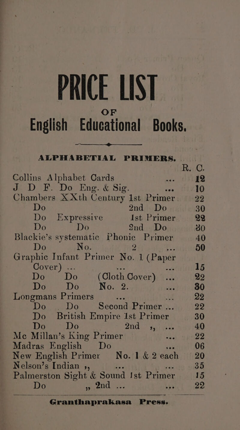 PRICE LIST nets ee ALPHABETIAL PRIMERS. Collins Alphabet Cards = J D FE. Do Eng. &amp; Sig. ise Chambers X Xth Century Ist Primer Do 2nd Do Do Expressive Ist Primer Do Do 2nd Do Blackie’s systematic Phonic Primer Do No. 2 Graphic Infant Primer No. 1 (Paper Cover) .. ae Do Do (Cloth Cover) Do Do No. 2. Longmans Primers ive ue Do |. Do Second Primer ... Do British Empire 1st Primer Do Do 2nd ,, Me Millan’s King Primer Madras English Do Nelson’s Indian ,, Palmerston Sight &amp; Sond Ist Eriner Do re Se Si Oe 4 : Peg Press.